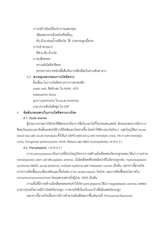 ภาวะสรางนอยไดแกอาการแสดงของ
                    เลือดออกตามผิวหนังหรือเยื่อบุ
                    ตับ มาม ตอมน้ําเหลืองโต ไข ปวดกระดูกเมื่อกด
                ภาวะทําลายมาก
                    ดีซาน ตับ มามโต
                ภาวะเลือดออก
                    ความดันโลหิต ชีพจร
                    ตรวจทางทวารหนักเพื่อสืบคนการเสียเลือดในทางเดินอาหาร
         3.3. สาเหตุเฉพาะของภาวะโลหิตจาง
                ลิ้นเลี่ยน ในภาวะโลหิตจางจากการขาดเหล็ก
                malar rash, ขออักเสบ ใน AIHA , ATP
                thalassemic faces
                gum hypertrophy ใน acute leukemia
                บวม ความดันโลหิตสูง ใน CRF
4. ขอสังเกตเฉพาะในภาวะโลหิตจางบางโรค
      4.1 Acute anemia
         ผูปวยบางรายอาจใหประวัติชัดเจนวามีอาการซีดในเวลาไมกี่วันกอนพบแพทย ลักษณะของการมีอาการ
ซีดลงในระยะเวลาอันสั้นจะชวยใหการวินิจฉัยแยกโรคงายขึ้น โดยทําใหพิจารณาโรคใน 2 กลุมใหญไดแก acute
blood loss และ acute hemolysis ซึ่งไดแก G6PD deficiency with hemolytic crisis, Hb H with hemolytic
crisis, Congenital spherocytosis, AIHA, Malaria และ ABO incompatibility ( ตาราง 3 )
      4.2 Pancytopenia ( ตาราง 4 )
         ภาวะ pancytopenia เปนภาวะที่สวนใหญเกิดจากการสรางเม็ดเลือดของไขกระดูกลดลง ไดแก ภาวะขาด
hematopoietic stem cell เชน aplastic anemia , มีเม็ดเลือดหรือเซลผิดปกติในไขกระดูกเชน myelodysplastic
syndrome (MDS), acute leukemia, multiple myeloma และ metastatic cancer เปนตน นอกจากนี้อาจเกิด
จากภาวะติดเชื้อแบบเฉียบพลันและเรื้อรังเชน ภาวะ severe sepsis, วัณโรค และการติดเชื้อฉวยโอกาสใน
immunocompromized host โดยเฉพาะอยางยิ่งผูปวย AIDS เปนตน
         ภาวะอื่นที่มีการสรางเม็ดเลือดลดลงจนทําใหเกิด pancytopenia ไดแก megaloblastic anemia, ผลของ
ยาตางๆรวมถึงยาเคมีบําบัดตอไขกระดูก, การฉายรังสีเปนบริเวณกวางซึ่งมีผลตอไขกระดูก
         นอกจากนี้อาจเกิดเนื่องจากมีการทําลายเม็ดเลือดมากขึ้นเชนกรณี Paroxysmal Nocturnal
 