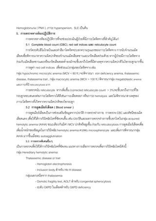 Hemoglobinuria ( PNH ), ภาวะ hyperspenism, SLE เปนตน
5. การตรวจทางหองปฏิบัตการ     ิ
         การตรวจทางหองปฎิบัติการที่จะชวยประเมินผูปวยที่มีภาวะโลหิตจางที่สําคัญไดแก
         5.1 Complete blood count (CBC), red cell indices และ reticulocyte count
         การวัดระดับฮีโมโกลบินและคาฮีมาโตคริตจะบอกความรุนแรงของภาวะโลหิตจาง การนับจํานวนเม็ด
เลือดเพื่อพิจารณาหาความผิดปกติของจํานวนเม็ดเลือดขาวและเกร็ดเลือดรวมดวย หากผูปวยมีภาวะโลหิตจาง
                                                                                       
รวมกับเม็ดเลือดขาวและหรือเกร็ดเลือดลดต่ําลงมักจะชี้บอกถึงโรคที่มีสาเหตุจากความผิดปกติในไขกระดูกมากขึ้น
         การดูคา red cell indices เพื่อชวยแบงกลุมของโลหิตจาง เชน
กลุม hypochromic microcytic anemia (MCV < 80 fl.) จะพิจารณา iron deficiency anemia, thalassemic
disease, thalassemia trait , กลุม macrocytic anemia (MCV > 100 fl.) พิจารณากลุม megaloblastic anemia
และภาวะที่มี reticulocytosis มาก
          การตรวจนับ reticulocyte หากเพิ่มขึ้น (corrected reticulocyte count > 3%)จะชี้บอกถึงภาวะที่ไข
กระดูกตอบสนองตอภาวะโลหิตจางไดดีเชนภาวะเลือดออก หรือภาวะ hemolysis และไมพิจารณาสาเหตุของ
ภาวะโลหิตจางที่เกิดจากความผิดปกติของไขกระดูก
          5.2 การดูสเมียรเลือด ( Blood smear )
          การดูสเมียรเลือดเปนการชวยเสริมขอมูลจากประวัติ การตรวจรางกาย การตรวจ CBC และดัชนีของเม็ด
เลือดแดง เพื่อใหไดการวินิจฉัยโรคที่ชัดเจนขึ้น เชน ประวัติและผลการตรวจรางกายชี้บอกโรคในกลุม acquired
hemolytic anemia (AIHA) ขณะเดียวกันมีคา MCV ปกติหรือสูงขึ้น รวมกับ reticulocytosis การดูสเมียรเลือดเพื่อ
เพิ่มน้ําหนักของขอมูลในการวินิจฉัย hemolytic anemia ควรพบ microspherocyte และเพิ่มการพิจารณากลุม
AIHA มากขึ้นเมื่อพบ autoagglutination
        5.3 การตรวจพิเศษอื่นๆ
เปนการตรวจเพื่อใหไดการวินจฉัยโรคที่ชดเจน แนวทางการเลือกการตรวจเพื่อการวินิจฉัยโรคมีดังนี้
                            ิ           ั
กลุม Hereditary hemolytic anemia:
        Thalassemic disease or trait
                - Hemoglobin electrophoresis
                - Inclusion body สําหรับ Hb H disease
        กลุมนอกเหนือจาก thalassemia
                - Osmotic fragility test, AGLT สําหรับ congenital spherocytosis
                - ระดับ G6PD ในเลือดสําหรับ G6PD deficiency
 