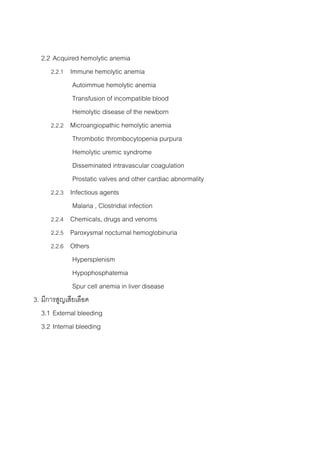 2.2 Acquired hemolytic anemia
      2.2.1 Immune hemolytic anemia
              Autoimmue hemolytic anemia
              Transfusion of incompatible blood
              Hemolytic disease of the newborn
      2.2.2 Microangiopathic hemolytic anemia
              Thrombotic thrombocytopenia purpura
              Hemolytic uremic syndrome
              Disseminated intravascular coagulation
              Prostatic valves and other cardiac abnormality
      2.2.3 Infectious agents
              Malaria , Clostridial infection
      2.2.4 Chemicals, drugs and venoms
      2.2.5 Paroxysmal nocturnal hemoglobinuria
      2.2.6 Others
              Hypersplenism
              Hypophosphatemia
              Spur cell anemia in liver disease
3. มีการสูญเสียเลือด
   3.1 External bleeding
   3.2 Internal bleeding
 
