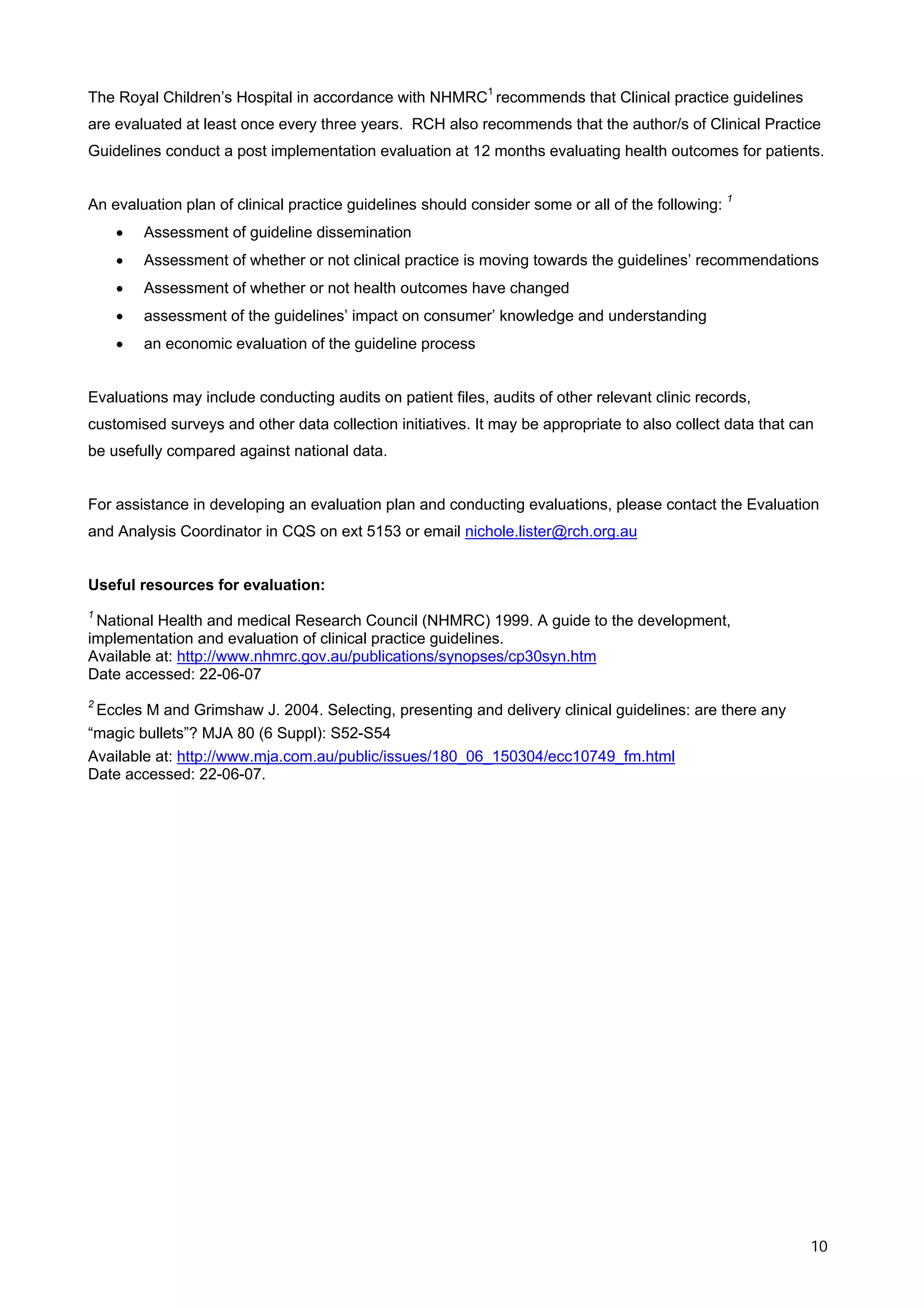 The Royal Children’s Hospital in accordance with NHMRC1 recommends that Clinical practice guidelines
are evaluated at least once every three years. RCH also recommends that the author/s of Clinical Practice
Guidelines conduct a post implementation evaluation at 12 months evaluating health outcomes for patients.


An evaluation plan of clinical practice guidelines should consider some or all of the following: 1
    •   Assessment of guideline dissemination
    •   Assessment of whether or not clinical practice is moving towards the guidelines’ recommendations
    •   Assessment of whether or not health outcomes have changed
    •   assessment of the guidelines’ impact on consumer’ knowledge and understanding
    •   an economic evaluation of the guideline process


Evaluations may include conducting audits on patient files, audits of other relevant clinic records,
customised surveys and other data collection initiatives. It may be appropriate to also collect data that can
be usefully compared against national data.


For assistance in developing an evaluation plan and conducting evaluations, please contact the Evaluation
and Analysis Coordinator in CQS on ext 5153 or email nichole.lister@rch.org.au


Useful resources for evaluation:
1
 National Health and medical Research Council (NHMRC) 1999. A guide to the development,
implementation and evaluation of clinical practice guidelines.
Available at: http://www.nhmrc.gov.au/publications/synopses/cp30syn.htm
Date accessed: 22-06-07
2
 Eccles M and Grimshaw J. 2004. Selecting, presenting and delivery clinical guidelines: are there any
“magic bullets”? MJA 80 (6 Suppl): S52-S54
Available at: http://www.mja.com.au/public/issues/180_06_150304/ecc10749_fm.html
Date accessed: 22-06-07.




                                                                                                            10
 