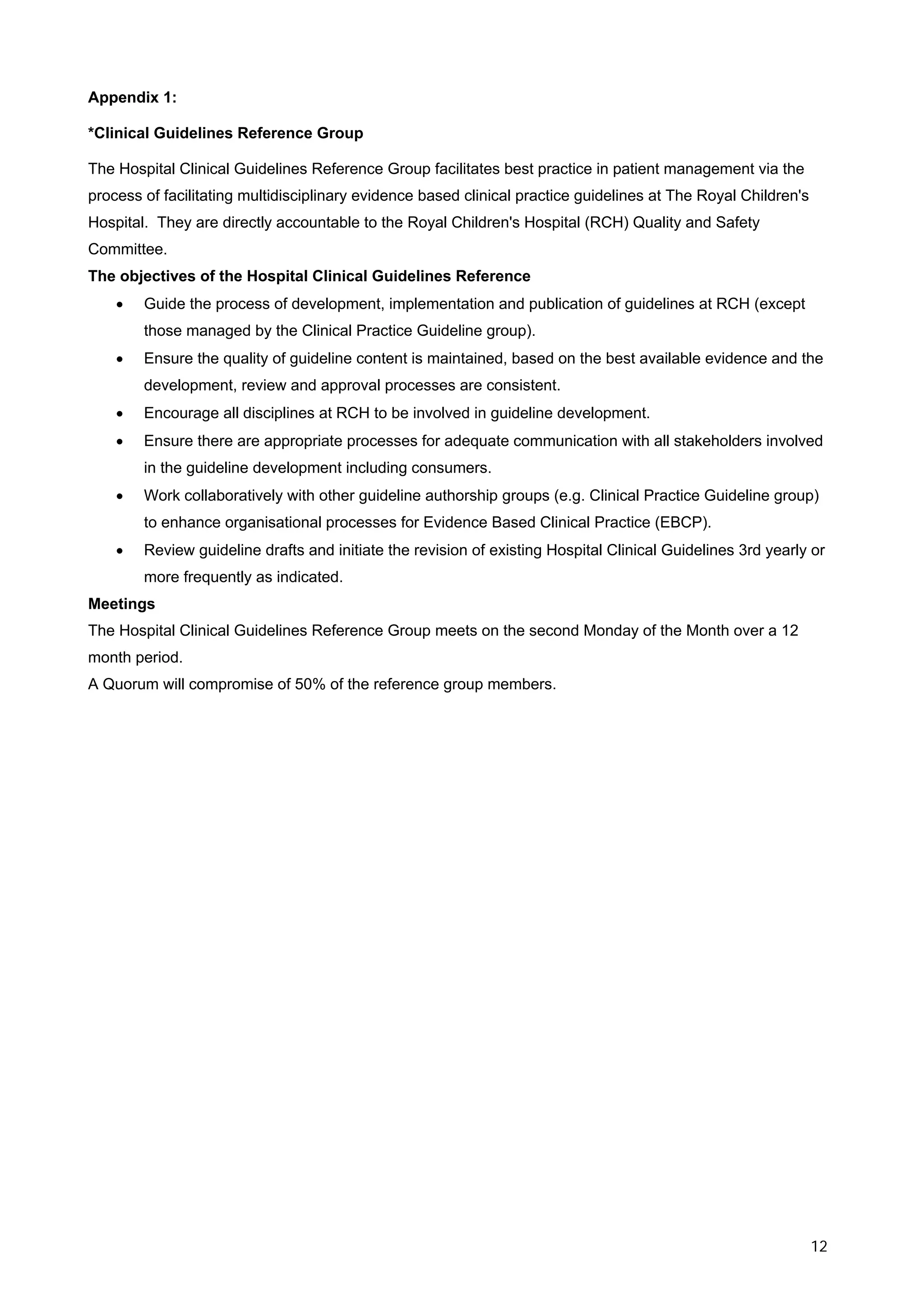 Appendix 1:

*Clinical Guidelines Reference Group

The Hospital Clinical Guidelines Reference Group facilitates best practice in patient management via the
process of facilitating multidisciplinary evidence based clinical practice guidelines at The Royal Children's
Hospital. They are directly accountable to the Royal Children's Hospital (RCH) Quality and Safety
Committee.
The objectives of the Hospital Clinical Guidelines Reference
    •   Guide the process of development, implementation and publication of guidelines at RCH (except
        those managed by the Clinical Practice Guideline group).
    •   Ensure the quality of guideline content is maintained, based on the best available evidence and the
        development, review and approval processes are consistent.
    •   Encourage all disciplines at RCH to be involved in guideline development.
    •   Ensure there are appropriate processes for adequate communication with all stakeholders involved
        in the guideline development including consumers.
    •   Work collaboratively with other guideline authorship groups (e.g. Clinical Practice Guideline group)
        to enhance organisational processes for Evidence Based Clinical Practice (EBCP).
    •   Review guideline drafts and initiate the revision of existing Hospital Clinical Guidelines 3rd yearly or
        more frequently as indicated.
Meetings
The Hospital Clinical Guidelines Reference Group meets on the second Monday of the Month over a 12
month period.
A Quorum will compromise of 50% of the reference group members.




                                                                                                                12
 