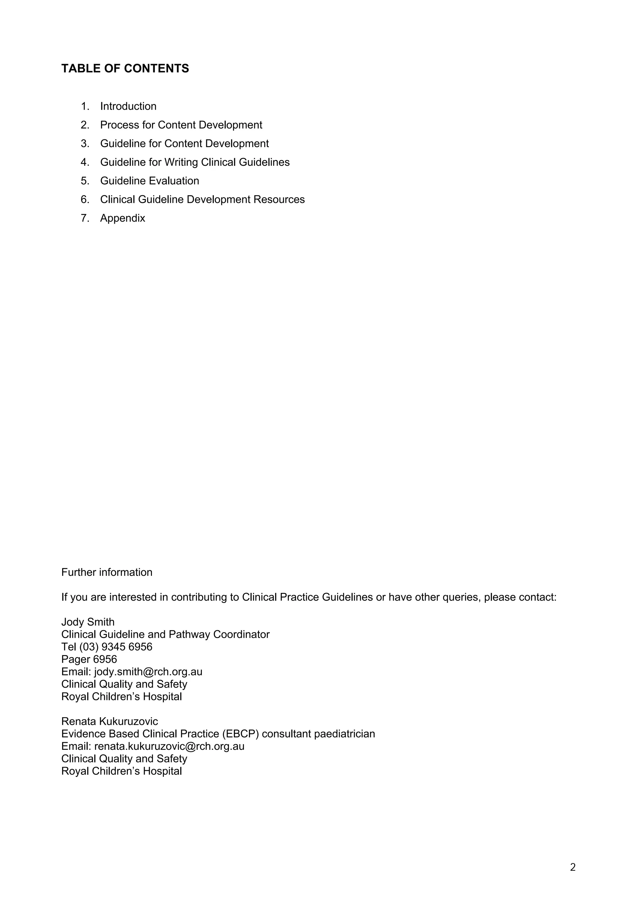TABLE OF CONTENTS


    1. Introduction
    2. Process for Content Development
    3. Guideline for Content Development
    4. Guideline for Writing Clinical Guidelines
    5. Guideline Evaluation
    6. Clinical Guideline Development Resources
    7. Appendix




Further information

If you are interested in contributing to Clinical Practice Guidelines or have other queries, please contact:

Jody Smith
Clinical Guideline and Pathway Coordinator
Tel (03) 9345 6956
Pager 6956
Email: jody.smith@rch.org.au
Clinical Quality and Safety
Royal Children’s Hospital

Renata Kukuruzovic
Evidence Based Clinical Practice (EBCP) consultant paediatrician
Email: renata.kukuruzovic@rch.org.au
Clinical Quality and Safety
Royal Children’s Hospital




                                                                                                               2
 