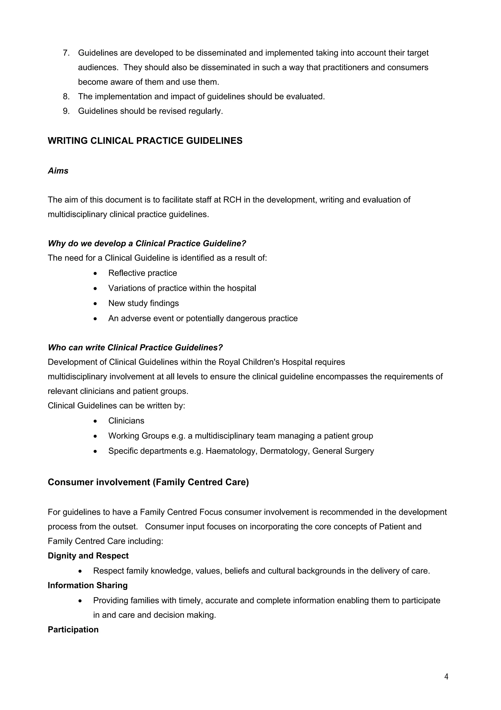 7. Guidelines are developed to be disseminated and implemented taking into account their target
        audiences. They should also be disseminated in such a way that practitioners and consumers
        become aware of them and use them.
    8. The implementation and impact of guidelines should be evaluated.
    9. Guidelines should be revised regularly.


WRITING CLINICAL PRACTICE GUIDELINES


Aims


The aim of this document is to facilitate staff at RCH in the development, writing and evaluation of
multidisciplinary clinical practice guidelines.


Why do we develop a Clinical Practice Guideline?
The need for a Clinical Guideline is identified as a result of:
             •   Reflective practice
             •   Variations of practice within the hospital
             •   New study findings
             •   An adverse event or potentially dangerous practice


Who can write Clinical Practice Guidelines?
Development of Clinical Guidelines within the Royal Children's Hospital requires
multidisciplinary involvement at all levels to ensure the clinical guideline encompasses the requirements of
relevant clinicians and patient groups.
Clinical Guidelines can be written by:
             •   Clinicians
             •   Working Groups e.g. a multidisciplinary team managing a patient group
             •   Specific departments e.g. Haematology, Dermatology, General Surgery


Consumer involvement (Family Centred Care)


For guidelines to have a Family Centred Focus consumer involvement is recommended in the development
process from the outset. Consumer input focuses on incorporating the core concepts of Patient and
Family Centred Care including:
Dignity and Respect
        •    Respect family knowledge, values, beliefs and cultural backgrounds in the delivery of care.
Information Sharing
        •    Providing families with timely, accurate and complete information enabling them to participate
             in and care and decision making.
Participation




                                                                                                               4
 