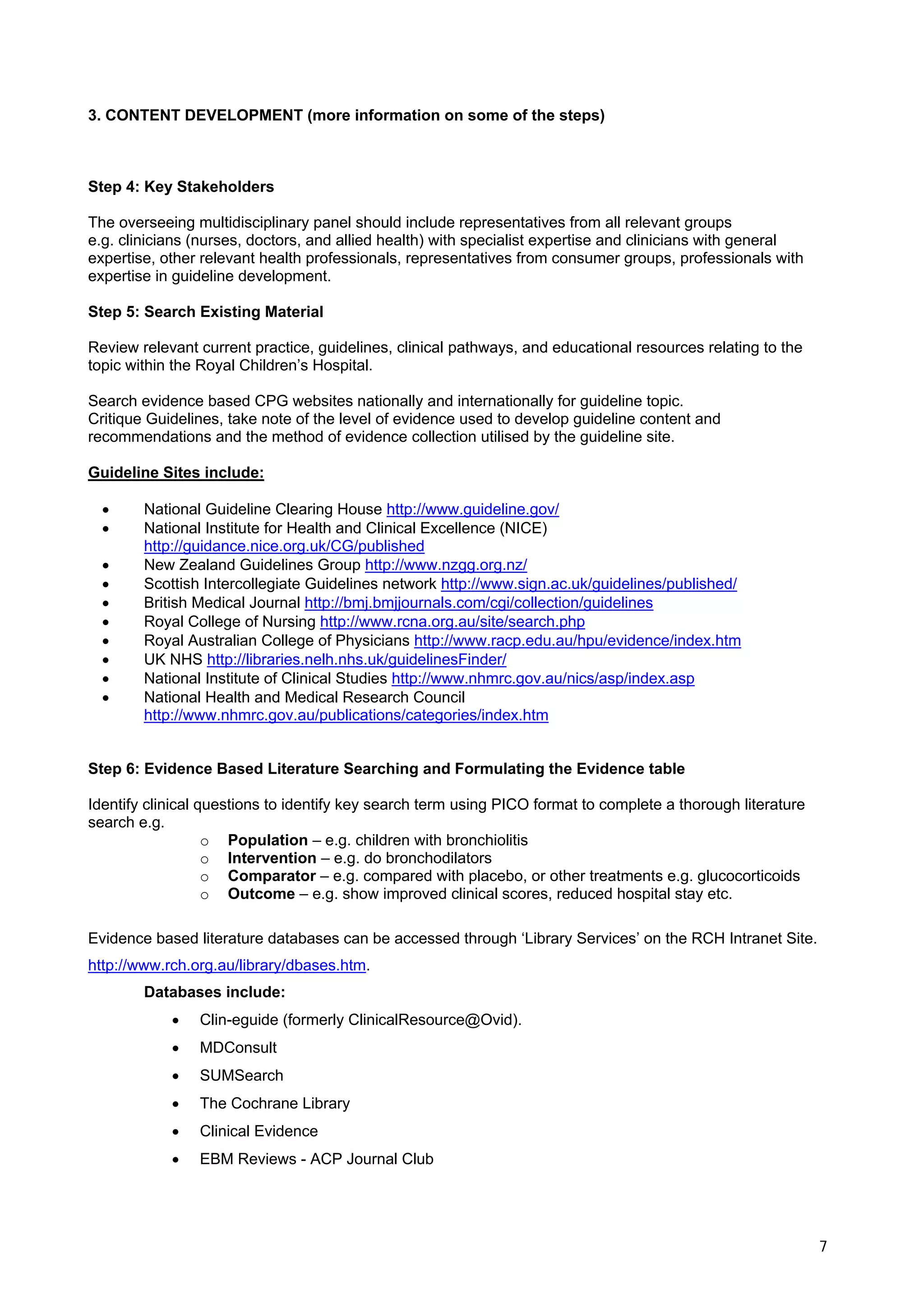 3. CONTENT DEVELOPMENT (more information on some of the steps)



Step 4: Key Stakeholders

The overseeing multidisciplinary panel should include representatives from all relevant groups
e.g. clinicians (nurses, doctors, and allied health) with specialist expertise and clinicians with general
expertise, other relevant health professionals, representatives from consumer groups, professionals with
expertise in guideline development.

Step 5: Search Existing Material

Review relevant current practice, guidelines, clinical pathways, and educational resources relating to the
topic within the Royal Children’s Hospital.

Search evidence based CPG websites nationally and internationally for guideline topic.
Critique Guidelines, take note of the level of evidence used to develop guideline content and
recommendations and the method of evidence collection utilised by the guideline site.

Guideline Sites include:

  •     National Guideline Clearing House http://www.guideline.gov/
  •     National Institute for Health and Clinical Excellence (NICE)
        http://guidance.nice.org.uk/CG/published
  •     New Zealand Guidelines Group http://www.nzgg.org.nz/
  •     Scottish Intercollegiate Guidelines network http://www.sign.ac.uk/guidelines/published/
  •     British Medical Journal http://bmj.bmjjournals.com/cgi/collection/guidelines
  •     Royal College of Nursing http://www.rcna.org.au/site/search.php
  •     Royal Australian College of Physicians http://www.racp.edu.au/hpu/evidence/index.htm
  •     UK NHS http://libraries.nelh.nhs.uk/guidelinesFinder/
  •     National Institute of Clinical Studies http://www.nhmrc.gov.au/nics/asp/index.asp
  •     National Health and Medical Research Council
        http://www.nhmrc.gov.au/publications/categories/index.htm


Step 6: Evidence Based Literature Searching and Formulating the Evidence table

Identify clinical questions to identify key search term using PICO format to complete a thorough literature
search e.g.
                   o Population – e.g. children with bronchiolitis
                   o Intervention – e.g. do bronchodilators
                   o Comparator – e.g. compared with placebo, or other treatments e.g. glucocorticoids
                   o Outcome – e.g. show improved clinical scores, reduced hospital stay etc.

Evidence based literature databases can be accessed through ‘Library Services’ on the RCH Intranet Site.
http://www.rch.org.au/library/dbases.htm.
        Databases include:
            •   Clin-eguide (formerly ClinicalResource@Ovid).
            •   MDConsult
            •   SUMSearch
            •   The Cochrane Library
            •   Clinical Evidence
            •   EBM Reviews - ACP Journal Club




                                                                                                              7
 