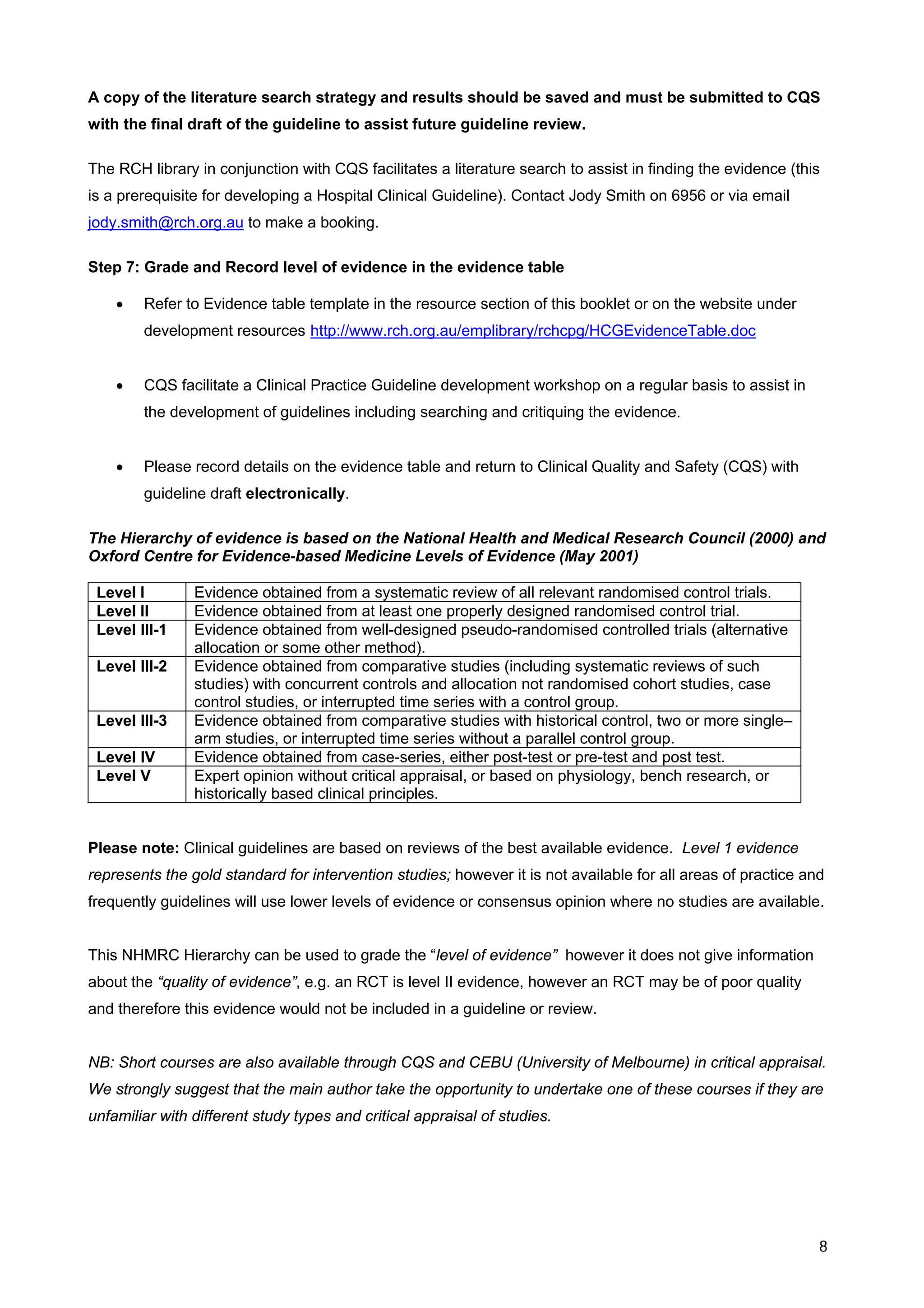 A copy of the literature search strategy and results should be saved and must be submitted to CQS
with the final draft of the guideline to assist future guideline review.

The RCH library in conjunction with CQS facilitates a literature search to assist in finding the evidence (this
is a prerequisite for developing a Hospital Clinical Guideline). Contact Jody Smith on 6956 or via email
jody.smith@rch.org.au to make a booking.

Step 7: Grade and Record level of evidence in the evidence table

    •   Refer to Evidence table template in the resource section of this booklet or on the website under
        development resources http://www.rch.org.au/emplibrary/rchcpg/HCGEvidenceTable.doc


    •   CQS facilitate a Clinical Practice Guideline development workshop on a regular basis to assist in
        the development of guidelines including searching and critiquing the evidence.


    •   Please record details on the evidence table and return to Clinical Quality and Safety (CQS) with
        guideline draft electronically.

The Hierarchy of evidence is based on the National Health and Medical Research Council (2000) and
Oxford Centre for Evidence-based Medicine Levels of Evidence (May 2001)

 Level I        Evidence obtained from a systematic review of all relevant randomised control trials.
 Level II       Evidence obtained from at least one properly designed randomised control trial.
 Level ΙΙΙ-1    Evidence obtained from well-designed pseudo-randomised controlled trials (alternative
                allocation or some other method).
 Level ΙΙΙ-2    Evidence obtained from comparative studies (including systematic reviews of such
                studies) with concurrent controls and allocation not randomised cohort studies, case
                control studies, or interrupted time series with a control group.
 Level ΙΙΙ-3    Evidence obtained from comparative studies with historical control, two or more single–
                arm studies, or interrupted time series without a parallel control group.
 Level ΙV       Evidence obtained from case-series, either post-test or pre-test and post test.
 Level V        Expert opinion without critical appraisal, or based on physiology, bench research, or
                historically based clinical principles.


Please note: Clinical guidelines are based on reviews of the best available evidence. Level 1 evidence
represents the gold standard for intervention studies; however it is not available for all areas of practice and
frequently guidelines will use lower levels of evidence or consensus opinion where no studies are available.


This NHMRC Hierarchy can be used to grade the “level of evidence” however it does not give information
about the “quality of evidence”, e.g. an RCT is level II evidence, however an RCT may be of poor quality
and therefore this evidence would not be included in a guideline or review.


NB: Short courses are also available through CQS and CEBU (University of Melbourne) in critical appraisal.
We strongly suggest that the main author take the opportunity to undertake one of these courses if they are
unfamiliar with different study types and critical appraisal of studies.




                                                                                                               8
 