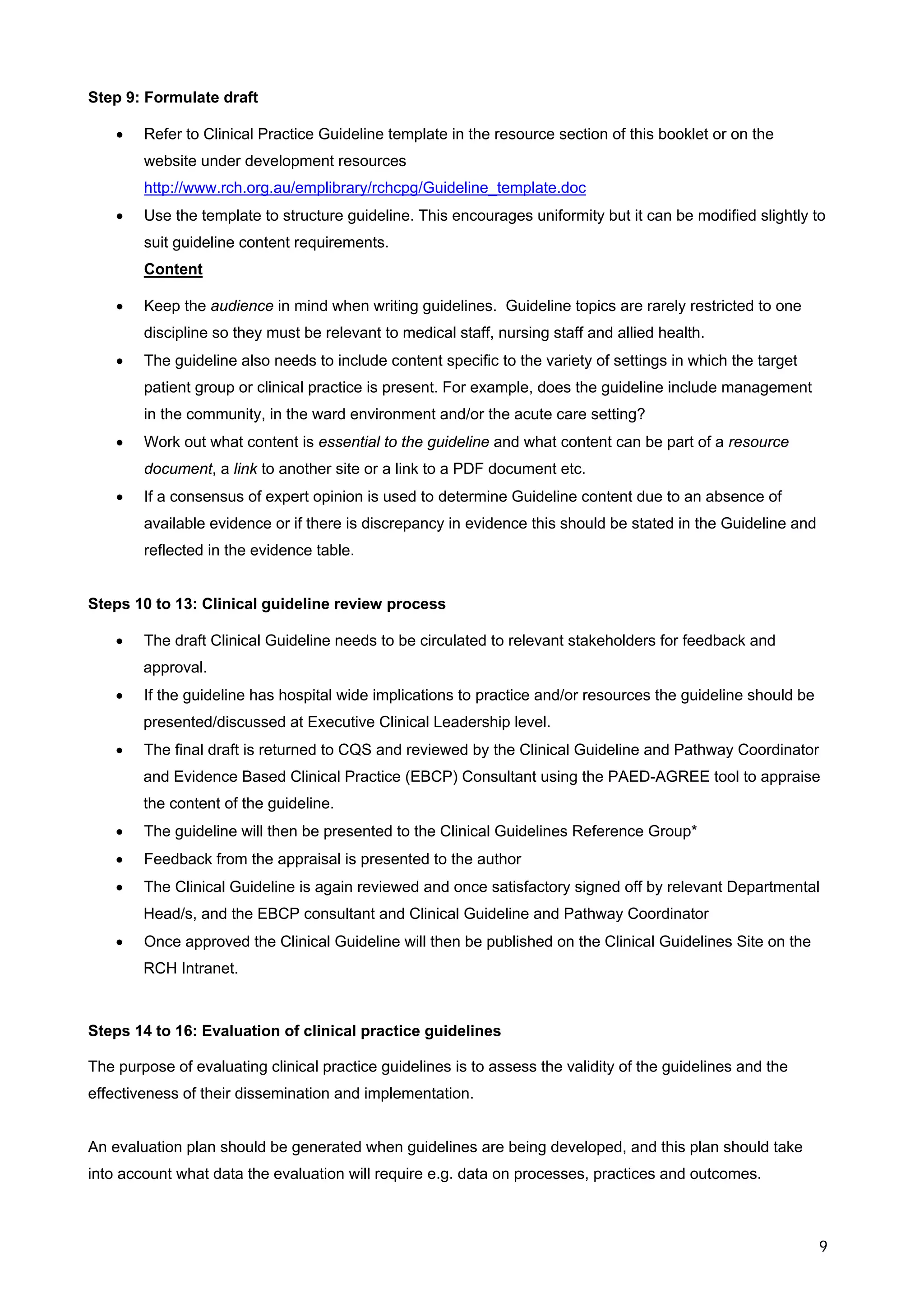 Step 9: Formulate draft

    •   Refer to Clinical Practice Guideline template in the resource section of this booklet or on the
        website under development resources
        http://www.rch.org.au/emplibrary/rchcpg/Guideline_template.doc
    •   Use the template to structure guideline. This encourages uniformity but it can be modified slightly to
        suit guideline content requirements.
        Content

    •   Keep the audience in mind when writing guidelines. Guideline topics are rarely restricted to one
        discipline so they must be relevant to medical staff, nursing staff and allied health.
    •   The guideline also needs to include content specific to the variety of settings in which the target
        patient group or clinical practice is present. For example, does the guideline include management
        in the community, in the ward environment and/or the acute care setting?
    •   Work out what content is essential to the guideline and what content can be part of a resource
        document, a link to another site or a link to a PDF document etc.
    •   If a consensus of expert opinion is used to determine Guideline content due to an absence of
        available evidence or if there is discrepancy in evidence this should be stated in the Guideline and
        reflected in the evidence table.


Steps 10 to 13: Clinical guideline review process

    •   The draft Clinical Guideline needs to be circulated to relevant stakeholders for feedback and
        approval.
    •   If the guideline has hospital wide implications to practice and/or resources the guideline should be
        presented/discussed at Executive Clinical Leadership level.
    •   The final draft is returned to CQS and reviewed by the Clinical Guideline and Pathway Coordinator
        and Evidence Based Clinical Practice (EBCP) Consultant using the PAED-AGREE tool to appraise
        the content of the guideline.
    •   The guideline will then be presented to the Clinical Guidelines Reference Group*
    •   Feedback from the appraisal is presented to the author
    •   The Clinical Guideline is again reviewed and once satisfactory signed off by relevant Departmental
        Head/s, and the EBCP consultant and Clinical Guideline and Pathway Coordinator
    •   Once approved the Clinical Guideline will then be published on the Clinical Guidelines Site on the
        RCH Intranet.



Steps 14 to 16: Evaluation of clinical practice guidelines

The purpose of evaluating clinical practice guidelines is to assess the validity of the guidelines and the
effectiveness of their dissemination and implementation.


An evaluation plan should be generated when guidelines are being developed, and this plan should take
into account what data the evaluation will require e.g. data on processes, practices and outcomes.



                                                                                                               9
 