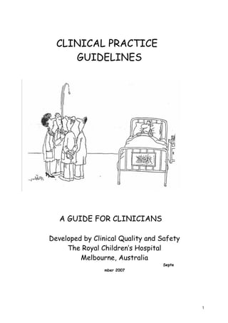 CLINICAL PRACTICE
     GUIDELINES




   A GUIDE FOR CLINICIANS

Developed by Clinical Quality and Safety
     The Royal Children’s Hospital
         Melbourne, Australia
                                  Septe
                mber 2007




                                           1
 