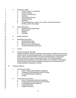 15
3. Deleterious Habits1
a. Thumb, Finger or Lip Sucking2
b. Pacifier Sucking3
c. Tongue Thrust/Sucking4
d. Clenching5
e. Clenching and Bruxism6
f. Lip/Cheek Biting7
g. Nail Biting8
h. Foreign Objects (e.g., pipes, pens, pencils, musical instruments)9
i. Smoking and/or Drug Usage10
11
4. Airway Obstruction12
a. Nasopharyngeal Morphology13
b. Sleep Apnea14
c. Allergies15
d. Pathology16
17
5. Speech Disorders18
19
6. Mandibular Dysfunction20
a. Dental Interferences21
b. Skeletal Abnormalities22
c. Neuromuscular Abnormalities23
d. Temporomandibular Dysfunction24
25
7. Trauma26
27
8. Temporomandibular Disorders28
Temporomandibular disorders represent a broad range of conditions which involve29
medical, dental, and psychological factors. Such disorders may be associated with30
stress, habits, emotional disorders, structural malrelationships, oro-facial pain,31
trauma to the face or head, occlusal disharmonies, and medical problems32
associated with osteoarthritis, rheumatoid arthritis, or viral disease. These factors33
may be associated with temporomandibular disorders in one individual with no34
symptomatology or pathology in another.35
36
B. Treatment Options37
38
1. Lip Size and Function39
a. Fixed or Removable Orthodontic Appliance40
b. Therapeutic Exercises/Myofunctional Therapy41
c. Functional/Orthopedic Appliance42
d. Surgery43
44
2. Tongue Size and Function45
a. Fixed or Removable Orthodontic Appliance46
b. Therapeutic Exercises/Myofunctional Therapy47
c. Functional/Orthopedic Appliance48
d. Surgical Reduction49
e. Lingual Frenectomy50
51
 
