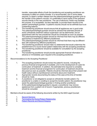 21
transfer, reasonable efforts of both the transferring and accepting practitioner are1
necessary to effect an orderly transfer. It is recommended, and in some states2
required, to obtain a written release from the patient/parents/legal guardian prior to3
the transfer of the patient's records. It is preferable to send copies of the pertinent4
records directly to the new practitioner. The use of electronic media may facilitate5
this process. It is acceptable, but less desirable, to provide these records to the6
patient/ parents/legal guardian. A patient's records should not be withheld due to an7
outstanding balance.8
2. The transferring practitioner should ensure that all appliances are in good order.9
The patient/parents/legal guardian should be advised that extended periods of10
active orthodontic treatment without supervision can be detrimental, and an11
appointment with the new practitioner should be scheduled as soon as possible.12
3. The patient/parents/legal guardian should be informed that there may be different13
approaches to treatment by different practitioners.14
4. The patient/parents/legal guardian should be informed that there may be different15
fees with treatment by different practitioners.16
5. The transferring practitioner should make no statements that would undermine the17
establishment of a sound doctor-patient relationship with the accepting practitioner.18
6. The transferring practitioner should be available for consultation by the accepting19
practitioner.20
7. The transferring practitioner should provide appropriate financial information in21
advance or immediately upon request to the accepting practitioner.22
23
Recommendations to the Accepting Practitioner24
25
1. The accepting practitioner should review the patient's records, including the26
previous financial arrangements if available, prior to the development of a plan for27
continuation of treatment. In addition, the estimated time required to complete28
treatment and the financial arrangement for continuation of treatment should be29
discussed as soon as possible. Patients should be informed about their present oral30
health status without unprofessional comments about prior treatment.31
2. Appropriate records documenting the status of the case at the time of transfer32
should be made.33
3. A practitioner is not obligated to accept an orthodontic transfer patient. If a34
practitioner is unable or unwilling to accept the transfer patient, the practitioner may35
assist the patient/parents/legal guardian in finding another practitioner.36
4. At the patient/parents/legal guardian's request, a practitioner may remove37
appliances from a patient not of record. If appropriate, previous practitioners38
should be consulted.39
40
Members should be aware of the following documents written by the AAO Legal Counsel:41
42
1. Second Opinions43
2. Terminating the Doctor/Patient Relationship44
3. Patient Records and Record Keeping45
46
47
 