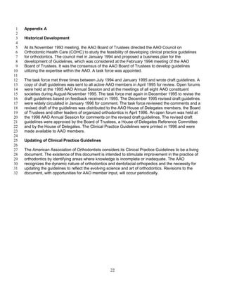 22
Appendix A1
2
Historical Development3
4
At its November 1993 meeting, the AAO Board of Trustees directed the AAO Council on5
Orthodontic Health Care (COHC) to study the feasibility of developing clinical practice guidelines6
for orthodontics. The council met in January 1994 and proposed a business plan for the7
development of Guidelines, which was considered at the February 1994 meeting of the AAO8
Board of Trustees. It was the consensus of the AAO Board of Trustees to develop guidelines9
utilizing the expertise within the AAO. A task force was appointed.10
11
The task force met three times between July 1994 and January 1995 and wrote draft guidelines. A12
copy of draft guidelines was sent to all active AAO members in April 1995 for review. Open forums13
were held at the 1995 AAO Annual Session and at the meetings of all eight AAO constituent14
societies during August-November 1995. The task force met again in December 1995 to revise the15
draft guidelines based on feedback received in 1995. The December 1995 revised draft guidelines16
were widely circulated in January 1996 for comment. The task force reviewed the comments and a17
revised draft of the guidelines was distributed to the AAO House of Delegates members, the Board18
of Trustees and other leaders of organized orthodontics in April 1996. An open forum was held at19
the 1996 AAO Annual Session for comments on the revised draft guidelines. The revised draft20
guidelines were approved by the Board of Trustees, a House of Delegates Reference Committee21
and by the House of Delegates. The Clinical Practice Guidelines were printed in 1996 and were22
made available to AAO members.23
24
Updating of Clinical Practice Guidelines25
26
The American Association of Orthodontists considers its Clinical Practice Guidelines to be a living27
document. The existence of this document is intended to stimulate improvement in the practice of28
orthodontics by identifying areas where knowledge is incomplete or inadequate. The AAO29
recognizes the dynamic nature of orthodontics and dentofacial orthopedics and the necessity for30
updating the guidelines to reflect the evolving science and art of orthodontics. Revisions to the31
document, with opportunities for AAO member input, will occur periodically.32
 