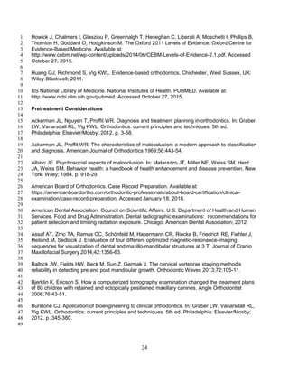 24
Howick J, Chalmers I, Glasziou P, Greenhalgh T, Heneghan C, Liberati A, Moschetti I, Phillips B,1
Thornton H, Goddard O, Hodgkinson M. The Oxford 2011 Levels of Evidence. Oxford Centre for2
Evidence-Based Medicine. Available at:3
http://www.cebm.net/wp-content/uploads/2014/06/CEBM-Levels-of-Evidence-2.1.pdf. Accessed4
October 27, 2015.5
6
Huang GJ, Richmond S, Vig KWL. Evidence-based orthodontics, Chichester, West Sussex, UK:7
Wiley-Blackwell; 2011.8
9
US National Library of Medicine. National Institutes of Health. PUBMED. Available at:10
http://www.ncbi.nlm.nih.gov/pubmed. Accessed October 27, 2015.11
12
Pretreatment Considerations13
14
Ackerman JL, Nguyen T, Proffit WR. Diagnosis and treatment planning in orthodontics. In: Graber15
LW, Vanarsdall RL, Vig KWL. Orthodontics: current principles and techniques. 5th ed.16
Philadelphia: Elsevier/Mosby; 2012. p. 3-58.17
18
Ackerman JL, Proffit WR. The characteristics of malocclusion: a modern approach to classification19
and diagnosis. American Journal of Orthodontics 1969;56:443-54.20
21
Albino JE. Psychosocial aspects of malocclusion. In: Matarazzo JT, Miller NE, Weiss SM, Herd22
JA, Weiss SM. Behavior health: a handbook of health enhancement and disease prevention. New23
York: Wiley; 1984. p. 918-29.24
25
American Board of Orthodontics. Case Record Preparation. Available at:26
https://americanboardortho.com/orthodontic-professionals/about-board-certification/clinical-27
examination/case-record-preparation. Accessed January 18, 2016.28
29
American Dental Association. Council on Scientific Affairs. U.S. Department of Health and Human30
Services. Food and Drug Administration. Dental radiographic examinations: recommendations for31
patient selection and limiting radiation exposure. Chicago: American Dental Association; 2012.32
33
Assaf AT, Zrnc TA, Remus CC, Schönfeld M, Habermann CR, Riecke B, Friedrich RE, Fiehler J,34
Heiland M, Sedlacik J. Evaluation of four different optimized magnetic-resonance-imaging35
sequences for visualization of dental and maxillo-mandibular structures at 3 T. Journal of Cranio36
Maxillofacial Surgery 2014;42:1356-63.37
38
Ballrick JW, Fields HW, Beck M, Sun Z, Germak J. The cervical vertebrae staging method’s39
reliability in detecting pre and post mandibular growth. Orthodontic Waves 2013;72:105-11.40
41
Bjerklin K, Ericson S. How a computerized tomography examination changed the treatment plans42
of 80 children with retained and ectopically positioned maxillary canines. Angle Orthodontist43
2006;76:43-51.44
45
Burstone CJ. Application of bioengineering to clinical orthodontics. In: Graber LW, Vanarsdall RL,46
Vig KWL. Orthodontics: current principles and techniques. 5th ed. Philadelphia: Elsevier/Mosby;47
2012. p. 345-380.48
49
 