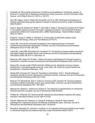 26
Hartsfield JK. Personalized orthodontics: limitations and possibilities in orthodontic practice. In:1
Krishnan V, Davidovitch Z. Biological mechanisms of tooth movement. 2nd ed. Chichester, West2
Sussex ; John Wiley & Sons Inc.; 2015. p. 164-172.3
4
Hou HM, Hägg U, Sam K, Rabie AB, Wong RW, Lam B, Ip, MS. Dentofacial characteristics of5
Chinese obstructive sleep apnea patients in relation to obesity and severity. Angle Orthodontist6
2006;76:962-9.7
8
Isaac A, Major M, Witmans M, Alrajhi Y, Flores-Mir C, Major P, Alsufyani N, Korayem M, El-Hakim9
H. Correlations between acoustic rhinometry, subjective symptoms, and endoscopic findings in10
symptomatic children with nasal obstruction. JAMA Otolaryngology - Head and Neck Surgery11
2015;141:550-5.12
13
Krieger E, Jacobs C, Walter C, Wehrbein H. Current state of orthodontic patients under14
bisphosphonate therapy. Head and Face Medicine 2013;9:10.15
16
Larson BE. Cone-beam computed tomography is the imaging technique of choice for17
comprehensive orthodontic assessment. American Journal of Orthodontics and Dentofacial18
Orthopedics 2012;141:402, 404, 406.19
20
Leifert MF, Leifert MM, Efstratiadis SS, Cangialosi TJ. Comparison of space analysis evaluations21
with digital models and plaster dental casts. American Journal of Orthodontics and Dentofacial22
Orthopedics 2009;136:16.e1-4, discussion 16.23
24
Mortensen MG, Kiyak HA, Omnell L. Patient and parent understanding of informed consent in25
orthodontics. American Journal of Orthodontics and Dentofacial Orthopedics 2003;124:541-50.26
27
Moyers RE, van der Linden FPGM, Riolo ML, McNamara JA. Standards of human occlusal28
development. Craniofacial growth series No. 5 Ann Arbor, MI: Center for Human Growth and29
Development, University of Michigan; 1976.30
31
Neeley WW, Kluemper GT, Hays LR. Psychiatry in orthodontics. Part 1: Typical adolescent32
psychiatric disorders and their relevance to orthodontic practice. American Journal of Orthodontics33
and Dentofacial Orthopedics 2006;129:176-84.34
35
Nestman TS, Marshall SD, Qian F, Holton N, Franciscus RG, Southard TE. Cervical vertebrae36
maturation method morphologic criteria: poor reproducibility. American Journal of Orthodontics37
and Dentofacial Orthopedics 2011;140:182-8.38
39
Nijkamp PG, Habets LL, Aartman IH, Zentner A. The influence of cephalometrics on orthodontic40
treatment planning. European Journal of Orthodontics 2008;30:630-5.41
42
O’Reilly RL, O’Riordan JW, Greenwood AM. Orthodontic abnormalities in patients with eating43
disorders. International Dental Journal 1991;41:212-6.44
45
Pae EK, McKenna GA, Sheehan TJ, Garcia R, Kuhlberg A, Nanda R. Role of lateral46
cephalograms in assessing severity and difficulty of orthodontic cases. American Journal of47
Orthodontics and Dentofacial Orthopedics 2001;120:254-62.48
49
Rheude B, Sadowsky PL, Ferriera A, Jacobson A. An evaluation of the use of digital study models50
in orthodontic diagnosis and treatment planning. Angle Orthodontist 2005;75:300-4.51
 