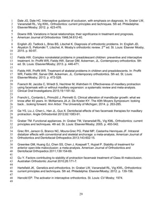 29
Dale JG, Dale HC. Interceptive guidance of occlusion, with emphasis on diagnosis. In: Graber LW,1
Vanarsdall RL, Vig KWL. Orthodontics: current principles and techniques. 5th ed. Philadelphia:2
Elsevier/Mosby; 2012. p. 423-476.3
4
Downs WB. Variations in facial relationships; their significance in treatment and prognosis.5
American Journal of Orthodontics 1948;34:812-40.6
7
English JD, Tadlock L, Briss BS, Litschel K. Diagnosis of orthodontic problems. In: English JD,8
Akyalcin S, Peltomäki T, Litschel, K. Mosby’s orthodontic review. 2nd
ed. St. Louis: Elsevier Mosby,9
2015. p. 60-97.10
11
Fields HW. Complex nonskeletal problems in preadolescent children: preventive and interceptive12
treatment. In: Proffit WR, Fields HW, Sarver DM, Ackerman, JL. Contemporary orthodontics. 5th13
ed. St. Louis: Elsevier/Mosby; 2013. p. 446-471.14
15
Fields HW, Proffit WR. Treatment of skeletal problems in children and preadolescents. In: Proffit16
WR, Fields HW, Sarver DM, Ackerman, JL. Contemporary orthodontics. 5th ed. St. Louis:17
Elsevier/Mosby; 2013. p. 472-528.18
19
Foersch M, Jacobs C, Wriedt S, Hechtner M, Wehrbein H. Effectiveness of maxillary protraction20
using facemask with or without maxillary expansion: a systematic review and meta-analysis.21
Clinical Oral Investigations 2015;19:1181-92.22
23
Franchi L, Contardo L, Primožič J, Perinetti G. Clinical alteration of mandibular growth: what we24
know after 40 years. In: McNamara JA Jr, De Koster KY. The 40th Moyers Symposium: looking25
back…looking forward. Ann Arbor: The University of Michigan; 2014. p. 263-285.26
27
Ge YS, Liu J, Chen L, Han JL, Guo X. Dentofacial effects of two facemask therapies for maxillary28
protraction. Angle Orthodontist 2012;82:1083-91.29
30
Graber TM. Functional appliances. In: Graber TM, Vanarsdall RL, Vig KML. Orthodontics: current31
principles and techniques. 4th ed. St. Louis: Elsevier/Mosby; 2005. p. 493-542.32
33
Grec RH, Janson G, Branco NC, Moura-Grec PG, Patel MP, Castanha Henriques JF. Intraoral34
distalizer effects with conventional and skeletal anchorage: a meta-analysis. American Journal of35
Orthodontics and Dentofacial Orthopedics 2013;143:602-15.36
37
Greenlee GM, Huang GJ, Chen SS, Chen J, Koepsell T, Hujoel P. Stability of treatment for38
anterior open-bite malocclusion: a meta-analysis. American Journal of Orthodontics and39
Dentofacial Orthopedics 2011;139:154-69.40
41
Gu Y. Factors contributing to stability of protraction facemask treatment of Class III malocclusion.42
Australian Orthodontic Journal 2010;26:171-7.43
44
Hartsfield JK. Genetics and orthodontics. In: Graber LW, Vanarsdall RL, Vig KWL. Orthodontics:45
current principles and techniques. 5th ed. Philadelphia: Elsevier/Mosby; 2012. p. 139-156.46
47
Harvold EP. The activator in interceptive orthodontics. St. Louis: CV Mosby; 1974.48
49
 