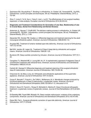 33
Zachrisson BU, Buyukyilmaz T. Bonding in orthodontics. In: Graber LW, Vanarsdall RL, Vig KWL.1
Orthodontics: current principles and techniques. 5th ed. Philadelphia: Elsevier/Mosby; 2012. p.2
727-84.3
4
Zhou Y, Long H, Ye N, Xue J, Yang X, Liao L, Lai W. The effectiveness of non-surgical maxillary5
expansion: a meta-analysis. European Journal of Orthodontics 2014;36:233-42.6
7
Diagnostic and Treatment Considerations for Anomalies of Jaw Size, Relationship of Jaw8
to Cranial Base, Dental Arch Relationship and Dental Alveolus9
10
Ackerman JL, Nguyen T, Proffit WR. The decision making process in orthodontics. In: Graber LW,11
Vanarsdall RL, Vig KWL. Orthodontics: current principles and techniques. 5th ed. Philadelphia:12
Elsevier/Mosby; 2012. p. 3-58.13
14
Alexander RG, Sinclair PM, Goates LJ. Differential diagnosis and treatment planning for the adult15
nonsurgical orthodontic patient. American Journal of Orthodontics 1986;89:95-112.16
17
Arvystas MG. Treatment of anterior skeletal open-bite deformity. American Journal of Orthodontics18
1977;72:147-64.19
20
Bell WH, Jacobs JD, Legan HL. Treatment of Class II deep bite by orthodontic and surgical21
means. American Journal of Orthodontics 1984;85:1-20.22
23
Burstone CR. Deep overbite correction by intrusion. American Journal of Orthodontics 1977;72:1-24
22.25
26
Cangialosi TJ, Meistrell ME Jr, Leung MA, Ko JY. A cephalometric appraisal of edgewise Class II27
nonextraction treatment with extraoral force. American Journal of Orthodontics and Dentofacial28
Orthopedics 1988;93:315-24.29
30
Carlotti AE, George R. Differential diagnosis and treatment planning of the surgical orthodontic31
class III malocclusion. American Journal of Orthodontics 1981;79:424-36.32
33
Chaconas SJ, de Alba y Levy JA. Orthopedic and orthodontic applications of the quad-helix34
appliance. American Journal of Orthodontics 1977;72:422-8.35
36
Cozza P, Baccetti T, Franchi L, De Toffol L, McNamara JA Jr. Mandibular changes produced by37
functional appliances in Class II malocclusion: a systematic review. American Journal of38
Orthodontics and Dentofacial Orthopedics 2006;129:599.e1-12; discussion e1-6.39
40
D'Antò V, Bucci R, Franchi L, Rongo R, Michelotti A, Martina R. Class II functional orthopaedic41
treatment: a systematic review of systematic reviews. Journal of Oral Rehabilitation 2015;42:624-42
42.43
44
El-Dawlatly MM, Fayed MM, Mostafa YA. Deep overbite malocclusion: analysis of the underlying45
components. American Journal of Orthodontics and Dentofacial Orthopedics 2012;142:473-80.46
47
Epker BN, Fish L. Surgical-orthodontic correction of open-bite deformity. American Journal of48
Orthodontics 1977;71:278-99.49
50
 