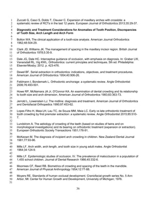 36
Zuccati G, Casci S, Doldo T, Clauser C. Expansion of maxillary arches with crossbite: a1
systematic review of RCTs in the last 12 years. European Journal of Orthodontics 2013;35:29-37.2
3
Diagnostic and Treatment Considerations for Anomalies of Tooth Position, Discrepancies4
of Tooth Size, Arch Length and Arch Form5
6
Bolton WA. The clinical application of a tooth-size analysis. American Journal Orthodontics7
1962;48:504-29.8
9
Clark JD, Williams JK. The management of spacing in the maxillary incisor region. British Journal10
of Orthodontics 1978;5:35-9.11
12
Dale JG, Dale HC. Interceptive guidance of occlusion, with emphasis on diagnosis. In: Graber LW,13
Vanarsdall RL, Vig KWL. Orthodontics: current principles and techniques. 5th ed. Philadelphia:14
Elsevier/Mosby; 2012. p. 423-476.15
16
Dewel BF. Serial extraction in orthodontics: indications, objectives, and treatment procedures.17
American Journal of Orthodontics 1954;40:906-26.18
19
Feldmann I, Bondemark L. Orthodontic anchorage: a systematic review. Angle Orthodontist20
2006;76:493-501.21
22
Howe RP, McNamara JA Jr, O'Connor KA. An examination of dental crowding and its relationship23
to tooth size and arch dimension. American Journal of Orthodontics 1983;83:363-73.24
25
Jerrold L, Lowenstein LJ. The midline: diagnosis and treatment. American Journal of Orthodontics26
and Dentofacial Orthopedics 1990;97:453-62.27
28
Lopes Filho H, Maia LH, Lau TC, de Souza MM, Maia LC. Early vs late orthodontic treatment of29
tooth crowding by first premolar extraction: a systematic review. Angle Orthodontist 2015;85:510-30
7.31
32
Lundstrom A. The aetiology of crowding of the teeth (based on studies of twins and on33
morphological investigations) and its bearing on orthodontic treatment (expansion or extraction).34
European Orthodontic Society Transactions 1951;176-91.35
36
McKeown M. The diagnosis of incipient arch crowding in children. New Zealand Dental Journal37
1981;77:93-96.38
39
Mills LF. Arch width, arch length, and tooth size in young adult males. Angle Orthodontist40
1964;34:124-9.41
42
Mills LF. Epidemiologic studies of occlusion. IV. The prevalence of malocclusion in a population of43
1,455 school children. Journal of Dental Research 1966;45:332-6.44
45
Moorrees CF, Reed RB. Biometrics of crowding and spacing of the teeth in the mandible.46
American Journal of Physical Anthropology 1954;12:77-88.47
48
Moyers RE. Standards of human occlusal development. Craniofacial growth series No. 5 Ann49
Arbor, MI: Center for Human Growth and Development, University of Michigan; 1976.50
51
 