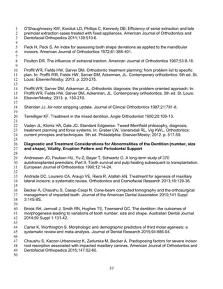 37
O'Shaughnessy KW, Koroluk LD, Phillips C, Kennedy DB. Efficiency of serial extraction and late1
premolar extraction cases treated with fixed appliances. American Journal of Orthodontics and2
Dentofacial Orthopedics 2011;139:510-6.3
4
Peck H, Peck S. An index for assessing tooth shape deviations as applied to the mandibular5
incisors. American Journal of Orthodontics 1972;61:384-401.6
7
Poulton DR. The influence of extraoral traction. American Journal of Orthodontics 1967;53:8-18.8
9
Proffit WR, Fields HW, Sarver DM. Orthodontic treatment planning: from problem list to specific10
plan. In: Proffit WR, Fields HW, Sarver DM, Ackerman, JL. Contemporary orthodontics. 5th ed. St.11
Louis: Elsevier/Mosby; 2013. p. 220-275.12
13
Proffit WR, Sarver DM, Ackerman JL. Orthodontic diagnosis: the problem-oriented approach. In:14
Proffit WR, Fields HW, Sarver DM, Ackerman, JL. Contemporary orthodontics. 5th ed. St. Louis:15
Elsevier/Mosby; 2013. p. 150-219.16
17
Sheridan JJ. Air-rotor stripping update. Journal of Clinical Orthodontics 1987;21:781-8.18
19
Terwilliger KF. Treatment in the mixed dentition. Angle Orthodontist 1950;20:109-13.20
21
Vaden JL, Klontz HA, Dale JG. Standard Edgewise: Tweed-Merrifield philosophy, diagnosis,22
treatment planning and force systems. In: Graber LW, Vanarsdall RL, Vig KWL. Orthodontics:23
current principles and techniques. 5th ed. Philadelphia: Elsevier/Mosby; 2012. p. 517-59.24
25
Diagnostic and Treatment Considerations for Abnormalities of the Dentition (number, size26
and shape), Vitality, Eruption Pattern and Periodontal Support27
28
Andreasen JO, Paulsen HU, Yu Z, Bayer T, Schwartz O. A long-term study of 37029
autotransplanted premolars. Part II. Tooth survival and pulp healing subsequent to transplantation.30
European Journal of Orthodontics 1990;12:14-24.31
32
Andrade DC, Loureiro CA, Araujo VE, Riera R, Atallah AN. Treatment for agenesis of maxillary33
lateral incisors: a systematic review. Orthodontics and Craniofacial Research 2013;16:129-36.34
35
Becker A, Chaushu S, Casap-Caspi N. Cone-beam computed tomography and the orthosurgical36
management of impacted teeth. Journal of the American Dental Association 2010;141 Suppl37
3:14S-8S.38
39
Brook AH, Jernvall J, Smith RN, Hughes TE, Townsend GC. The dentition: the outcomes of40
morphogenesis leading to variations of tooth number, size and shape. Australian Dental Journal41
2014;59 Suppl 1:131-42.42
43
Carter K, Worthington S. Morphologic and demographic predictors of third molar agenesis: a44
systematic review and meta-analysis. Journal of Dental Research 2015;94:886-94.45
46
Chaushu S, Kaczor-Urbanowicz K, Zadurska M, Becker A. Predisposing factors for severe incisor47
root resorption associated with impacted maxillary canines. American Journal of Orthodontics and48
Dentofacial Orthopedics 2015;147:52-60.49
50
 