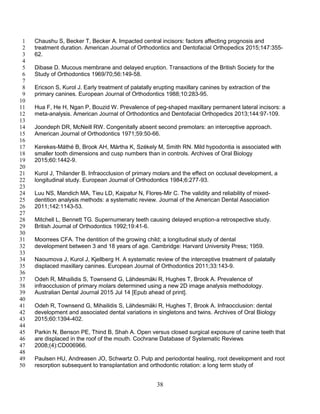 38
Chaushu S, Becker T, Becker A. Impacted central incisors: factors affecting prognosis and1
treatment duration. American Journal of Orthodontics and Dentofacial Orthopedics 2015;147:355-2
62.3
4
Dibase D. Mucous membrane and delayed eruption. Transactions of the British Society for the5
Study of Orthodontics 1969/70;56:149-58.6
7
Ericson S, Kurol J. Early treatment of palatally erupting maxillary canines by extraction of the8
primary canines. European Journal of Orthodontics 1988;10:283-95.9
10
Hua F, He H, Ngan P, Bouzid W. Prevalence of peg-shaped maxillary permanent lateral incisors: a11
meta-analysis. American Journal of Orthodontics and Dentofacial Orthopedics 2013;144:97-109.12
13
Joondeph DR, McNeill RW. Congenitally absent second premolars: an interceptive approach.14
American Journal of Orthodontics 1971;59:50-66.15
16
Kerekes-Máthé B, Brook AH, Mártha K, Székely M, Smith RN. Mild hypodontia is associated with17
smaller tooth dimensions and cusp numbers than in controls. Archives of Oral Biology18
2015;60:1442-9.19
20
Kurol J, Thilander B. Infraocclusion of primary molars and the effect on occlusal development, a21
longitudinal study. European Journal of Orthodontics 1984;6:277-93.22
23
Luu NS, Mandich MA, Tieu LD, Kaipatur N, Flores-Mir C. The validity and reliability of mixed-24
dentition analysis methods: a systematic review. Journal of the American Dental Association25
2011;142:1143-53.26
27
Mitchell L, Bennett TG. Supernumerary teeth causing delayed eruption-a retrospective study.28
British Journal of Orthodontics 1992;19:41-6.29
30
Moorrees CFA. The dentition of the growing child; a longitudinal study of dental31
development between 3 and 18 years of age. Cambridge: Harvard University Press; 1959.32
33
Naoumova J, Kurol J, Kjellberg H. A systematic review of the interceptive treatment of palatally34
displaced maxillary canines. European Journal of Orthodontics 2011;33:143-9.35
36
Odeh R, Mihailidis S, Townsend G, Lähdesmäki R, Hughes T, Brook A. Prevalence of37
infraocclusion of primary molars determined using a new 2D image analysis methodology.38
Australian Dental Journal 2015 Jul 14 [Epub ahead of print].39
40
Odeh R, Townsend G, Mihailidis S, Lähdesmäki R, Hughes T, Brook A. Infraocclusion: dental41
development and associated dental variations in singletons and twins. Archives of Oral Biology42
2015;60:1394-402.43
44
Parkin N, Benson PE, Thind B, Shah A. Open versus closed surgical exposure of canine teeth that45
are displaced in the roof of the mouth. Cochrane Database of Systematic Reviews46
2008;(4):CD006966.47
48
Paulsen HU, Andreasen JO, Schwartz O. Pulp and periodontal healing, root development and root49
resorption subsequent to transplantation and orthodontic rotation: a long term study of50
 
