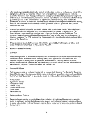 4
who is actively engaged in treating the patient, is in the best position to evaluate and interpret the1
complexities, timing, and potential efficacy from among different philosophies and systems2
available. Deviations from these guidelines may be appropriate based on professional judgment3
and individual patient needs and preferences. Where a practitioner chooses to deviate from these4
guidelines (based on the circumstances of a particular patient or for any other reason) the5
practitioner is advised to note in the patient's record the reason for the procedure followed. Finally,6
it should be understood that adherence to these guidelines does not guarantee a successful7
treatment outcome.8
9
The AAO recognizes that these guidelines may be used by insurance carriers and other payers,10
attorneys in malpractice litigation, and various entities with an interest in orthodontics. The11
Association encourages all interested persons to become familiar with the Guidelines. This12
document was not developed to establish standards of care or to be used for reimbursement or13
litigation purposes. The AAO cautions that these uses involve considerations that are beyond the14
scope of the Guidelines.15
16
The professional conduct of members of the AAO is governed by the Principles of Ethics and17
Code of Professional Conduct of the AAO and the ADA.18
19
Evidence-Based Dentistry20
21
Definition22
23
The following outline of orthodontic diagnostic and treatment considerations are evidence based24
recommendations. Evidence-based dentistry (EBD) is an approach to oral health care that25
requires the judicious integration of systematic assessments of clinically relevant scientific26
evidence relating to the patient’s oral and medical condition and history, with the dentist’s clinical27
expertise and the patient’s treatment needs and preferences.28
29
Levels of Evidence30
31
Rating systems exist to evaluate the strength of various study designs. The Centre for Evidence-32
based Medicine provides background information on this topic, as well as a commonly used table33
for the “Levels of Evidence.” In general, the levels of evidence, from strongest to weakest, are:34
35
Meta-analysis36
Systematic Review37
Randomized Trial38
Cohort Study39
Case/Control Study40
Case Series41
Expert Opinion42
43
Evidence-Based Practice44
45
Evidence-based practice is assisted by critical evaluation of the body of literature on a specific46
topic. In particular, well-conducted systematic reviews and meta-analyses can provide guidance47
to assist orthodontists in clinical decision-making. Some resources for accessing evidence-based48
literature are:49
50
 