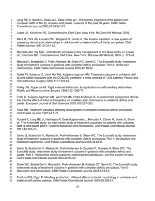 43
Long RE Jr, Semb G, Shaw WC. State of the art - Orthodontic treatment of the patient with1
complete clefts of the lip, alveolus and palate. Lessons of the past 60 years. Cleft Palate-2
Craniofacial Journal 2000;37:533e1-13.3
4
Losee JE, Kirschner RE. Comprehensive Cleft Care. New York: McGraw-Hill Medical; 2009.5
6
Mars M, Plint DA, Houston WJ, Bergland O, Semb G. The Goslon Yardstick: a new system of7
assessing dental arch relationships in children with unilateral clefts of the lip and palate. Cleft8
Palate Journal 1987;24:314-22.9
10
Mercado AM, Vig KWL. Orthodontic principles in the management of oro-facial clefts. In: Losee11
JE, Kirschner RE. Comprehensive Cleft Care. New York: McGraw-Hill Medical; 2009. p. 721-47.12
13
Mølsted K, Brattström V, Prahl-Andersen B, Shaw WC, Semb G. The Eurocleft study: intercenter14
study of treatment outcome in patients with complete cleft lip and palate. Part 3: dental arch15
relationships. Cleft Palate-Craniofacial Journal 2005;42:78-82.16
17
Nollet PJ, Katsaros C, Van’t Hof MA, Kuijpers-Jagtman AM. Treatment outcome in unilateral cleft18
lip and palate evaluated with the GOSLON yardstick: a meta-analysis of 1236 patients. Plastic and19
Reconstructive Surgery 2005;116:1255-62.20
21
Polley JW, Figueroa AA. Rigid external distraction: its application in cleft maxillary deformities.22
Plastic and Reconstructive Surgery 1998;102:1360-74.23
24
Prahl C, Kuijpers-Jagtman AM, van’t Hof MA, Prahl-Andersen B. A randomized prospective clinical25
trial into the effect of infant orthopaedics on maxillary arch dimensions in unilateral cleft lip and26
palate. European Journal of Oral Sciences 2001;109:297-305.27
28
Ross RB. Treatment variables affecting facial growth in complete unilateral cleft lip and palate.29
Cleft Palate Journal 1987;24:5-77.30
31
Russell K, Long RE Jr, Hathaway R, Daskalogiannakis J, Mercado A, Cohen M, Semb G, Shaw32
W. The Americleft study: an inter-center study of treatment outcomes for patients with unilateral33
cleft lip and palate part 5. General discussion and conclusions. Cleft Palate-Craniofacial Journal34
2011;48:265-70.35
36
Semb G, Brattström V, Mølsted K, Prahl-Andersen B, Shaw WC. The Eurocleft study: intercenter37
study of treatment outcome in patients with complete cleft lip and palate. Part 1: introduction and38
treatment experience. Cleft Palate-Craniofacial Journal 2005;42:64-8.39
40
Semb G, Brattström V, Mølsted K, Prahl-Andersen B, Zuurbier P, Rumsey N, Shaw WC. The41
Eurocleft study: intercenter study of treatment outcome in patients with complete cleft lip and42
palate. Part 4: relationship among outcome, patient/parent satisfaction, and the burden of care.43
Cleft Palate-Craniofacial Journal 2005;42:83-92.44
45
Shaw WC, Brattström V, Mølsted K, Prahl-Andersen B, Roberts CT, Semb G. The Eurocleft study:46
intercenter study of treatment outcome in patients with complete cleft lip and palate. Part 5:47
discussion and conclusions. Cleft Palate-Craniofacial Journal 2005;42:93-8.48
49
Tindlund RS, Rygh P. Maxillary protraction: different effects on facial morphology in unilateral and50
bilateral cleft palate patients. Cleft Palate-Craniofacial Journal 1993;30:208-21.51
 