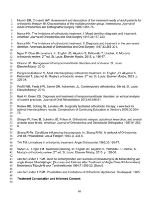 46
Musich DR, Crossetti HW. Assessment and description of the treatment needs of adult patients for1
orthodontic therapy. III. Characteristics of the multiple provider group. International Journal of2
Adult Orthodontics and Orthognathic Surgery 1986;1:251-74.3
4
Nance HN. The limitations of orthodontic treatment: I. Mixed dentition diagnosis and treatment.5
American Journal of Orthodontics and Oral Surgery 1947;33:177-223.6
7
Nance HN. The limitations of orthodontic treatment: II. Diagnosis and treatment in the permanent8
dentition. American Journal of Orthodontics and Oral Surgery 1947;33:253-301.9
10
Ngan P. Class III correctors. In: English JD, Akyalcin S, Peltomäki T, Litschel, K. Mosby’s11
orthodontic review. 2nd
ed. St. Louis: Elsevier Mosby, 2015. p. 186-97.12
13
Okeson JP. Management of temporomandibular disorders and occlusion. St. Louis:14
Elsevier/Mosby, 201315
16
Pangrazio-Kulbersh V. Adult interdisciplinary orthodontic treatment. In: English JD, Akyalcin S,17
Peltomäki T, Litschel, K. Mosby’s orthodontic review. 2nd
ed. St. Louis: Elsevier Mosby, 2015. p.18
220-34.19
20
Proffit WR, Fields HW, Sarver DM, Ackerman, JL. Contemporary orthodontics. 5th ed. St. Louis:21
Elsevier/Mosby; 2013.22
23
Reid KI, Green CS. Diagnosis and treatment of temporomandibular disorders: an ethical analysis24
of current practices. Journal of Oral Rehabilitation 2013;40:546-61.25
26
Roblee RD, Bolding SL, Landers JM. Surgically facilitated orthodontic therapy: a new tool for27
optimal interdisciplinary results. Compendium of Continuing Education in Dentistry 2009;30:264–28
75.29
30
Sharpe W, Reed B, Subtelny JD, Polson A. Orthodontic relapse, apical root resorption, and crestal31
alveolar bone levels. American Journal of Orthodontics and Dentofacial Orthopedics 1987;91:252-32
8.33
34
Strang RHW. Conditions influencing the prognosis. In: Strang RHW. A textbook of Orthodontia.35
2nd ed. Philadelphia: Lea & Febiger; 1943. p. 233-5.36
37
Tirk TM. Limitations in orthodontic treatment. Angle Orthodontist 1965;35:165-77.38
39
Vaden JL, Trojan TM. Treatment planning. In: English JD, Akyalcin S, Peltomäki T, Litschel, K.40
Mosby’s orthodontic review. 2nd
ed. St. Louis: Elsevier Mosby, 2015. p. 120-36.41
42
van der Linden FPGM. Over de achtergronden van success en mislukking bij de behandeling van43
angle klasse II/I-afwijkingen [Success and Failures after Treatment of Angle Class II/I Anomalies].44
Nederlands Tijdschrift voor Tandheelkunde 1964;71:505-20. [Dutch]45
46
van der Linden FPGM. Possibilities and Limitations of Orthodontic Appliances. Studieweek, 1965.47
48
Treatment Consultation and Informed Consent49
50
 