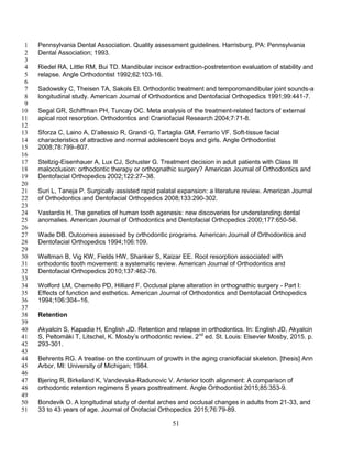 51
Pennsylvania Dental Association. Quality assessment guidelines. Harrisburg, PA: Pennsylvania1
Dental Association; 1993.2
3
Riedel RA, Little RM, Bui TD. Mandibular incisor extraction-postretention evaluation of stability and4
relapse. Angle Orthodontist 1992;62:103-16.5
6
Sadowsky C, Theisen TA, Sakols EI. Orthodontic treatment and temporomandibular joint sounds-a7
longitudinal study. American Journal of Orthodontics and Dentofacial Orthopedics 1991;99:441-7.8
9
Segal GR, Schiffman PH, Tuncay OC. Meta analysis of the treatment-related factors of external10
apical root resorption. Orthodontics and Craniofacial Research 2004;7:71-8.11
12
Sforza C, Laino A, D’allessio R, Grandi G, Tartaglia GM, Ferrario VF. Soft-tissue facial13
characteristics of attractive and normal adolescent boys and girls. Angle Orthodontist14
2008;78:799–807.15
16
Stellzig-Eisenhauer A, Lux CJ, Schuster G. Treatment decision in adult patients with Class III17
malocclusion: orthodontic therapy or orthognathic surgery? American Journal of Orthodontics and18
Dentofacial Orthopedics 2002;122:27–38.19
20
Suri L, Taneja P. Surgically assisted rapid palatal expansion: a literature review. American Journal21
of Orthodontics and Dentofacial Orthopedics 2008;133:290-302.22
23
Vastardis H. The genetics of human tooth agenesis: new discoveries for understanding dental24
anomalies. American Journal of Orthodontics and Dentofacial Orthopedics 2000;177:650-56.25
26
Wade DB. Outcomes assessed by orthodontic programs. American Journal of Orthodontics and27
Dentofacial Orthopedics 1994;106:109.28
29
Weltman B, Vig KW, Fields HW, Shanker S, Kaizar EE. Root resorption associated with30
orthodontic tooth movement: a systematic review. American Journal of Orthodontics and31
Dentofacial Orthopedics 2010;137:462-76.32
33
Wolford LM, Chemello PD, Hilliard F. Occlusal plane alteration in orthognathic surgery - Part I:34
Effects of function and esthetics. American Journal of Orthodontics and Dentofacial Orthopedics35
1994;106:304–16.36
37
Retention38
39
Akyalcin S, Kapadia H, English JD. Retention and relapse in orthodontics. In: English JD, Akyalcin40
S, Peltomäki T, Litschel, K. Mosby’s orthodontic review. 2nd
ed. St. Louis: Elsevier Mosby, 2015. p.41
293-301.42
43
Behrents RG. A treatise on the continuum of growth in the aging craniofacial skeleton. [thesis] Ann44
Arbor, MI: University of Michigan; 1984.45
46
Bjering R, Birkeland K, Vandevska-Radunovic V. Anterior tooth alignment: A comparison of47
orthodontic retention regimens 5 years posttreatment. Angle Orthodontist 2015;85:353-9.48
49
Bondevik O. A longitudinal study of dental arches and occlusal changes in adults from 21-33, and50
33 to 43 years of age. Journal of Orofacial Orthopedics 2015;76:79-89.51
 