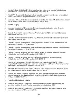 53
Sondhi A, Cleall JF, BeGole EA. Dimensional changes in the dental arches of orthodontically1
treated cases. American Journal of Orthodontics 1980;77:60-74.2
3
Wiedel AP, Bondemark L. Stability of anterior crossbite correction: a randomized controlled trial4
with a 2-year follow-up. Angle Orthodontist 2015;85:189-95.5
6
Zachrisson BU. Adult retention: a new approach. In: Graber LW, Graber TM. Orthodontics, state of7
the art, essence of the science. St. Louis: Mosby; 1986. p. 310-27.8
9
Record Keeping10
11
American Association of Orthodontists. Orthodontics a patient education guide. St. Louis:12
American Association of Orthodontists; 1991.13
14
Eash C. Personnel file and recordkeeping. American Journal of Orthodontics and Dentofacial15
Orthopedics 1994;105:610-1.16
17
Jerrold L. Dental records and record keeping. American Journal of Orthodontics and Dentofacial18
Orthopedics 1993;104:98-9.19
20
Jerrold L. Litigation and Legislation. Destroying records. American Journal of Orthodontics and21
Dentofacial Orthopedics 2015;148:184-6.22
23
Jerrold L. Litigation and Legislation. What record is playing? American Journal of Orthodontics and24
Dentofacial Orthopedics 2015;147:627-31.25
26
Jerrold L. Litigation, legislation, and ethics. Dental records as evidence. American Journal of27
Orthodontics and Dentofacial Orthopedics 2000;118:241-2.28
29
Jerrold L. Litigation, legislation, and ethics. Posttreatment records. American Journal of30
Orthodontics and Dentofacial Orthopedics 2008;133:124-6.31
32
Machen DE. Legal aspects of orthodontic practice: risk management concepts. Excellent33
diagnostic informed consent practice and record keeping make a difference. American Journal of34
Orthodontics and Dentofacial Orthopedics 1990;98:381-2.35
36
Morin DR. The patient's records and the defense of dental malpractice claims. American Journal37
of Orthodontics and Dentofacial Orthopedics 1992;102:569-70.38
39
Speidel TM, Jerrold L. Litigation, legislation, and ethics. Record keeping to avoid or defend40
lawsuits: a defense attorney's perspective. American Journal of Orthodontics and Dentofacial41
Orthopedics 2004;125:754-6.42
43
Transfer of Orthodontic Patients44
45
American Association of Orthodontists. American Association of Orthodontists bylaws and46
principles of ethics. St. Louis: American Association of Orthodontists; 1994.47
48
American Association of Orthodontists. Guidelines for transfer of orthodontic cases. St. Louis:49
American Association of Orthodontists; 1993.50
51
 