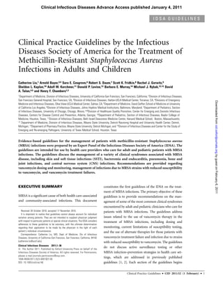 Clinical Infectious Diseases Advance Access published January 4, 2011

                                                                                                                                 IDSA GUIDELINES




Clinical Practice Guidelines by the Infectious
Diseases Society of America for the Treatment of
Methicillin-Resistant Staphylococcus Aureus
Infections in Adults and Children
Catherine Liu,1 Arnold Bayer,3,5 Sara E. Cosgrove,6 Robert S. Daum,7 Scott K. Fridkin,8 Rachel J. Gorwitz,9
Sheldon L. Kaplan,10 Adolf W. Karchmer,11 Donald P. Levine,12 Barbara E. Murray,14 Michael J. Rybak,12,13 David
A. Talan,4,5 and Henry F. Chambers1,2
1Department of Medicine, Division of Infectious Diseases, University of California-San Francisco, San Francisco, California; 2Division of Infectious Diseases,

San Francisco General Hospital, San Francisco, CA, 3Division of Infectious Diseases, Harbor-UCLA Medical Center, Torrance, CA, 4Divisions of Emergency




                                                                                                                                                                                 Downloaded from cid.oxfordjournals.org by guest on February 6, 2011
Medicine and Infectious Diseases, Olive View-UCLA Medical Center, Sylmar, CA; 5Department of Medicine, David Geffen School of Medicine at University
of California Los Angeles; 6Division of Infectious Diseases, Johns Hopkins Medical Institutions, Baltimore, Maryland; 7Department of Pediatrics, Section
of Infectious Diseases, University of Chicago, Chicago, Illinois; 8,9Division of Healthcare Quality Promotion, Center for Emerging and Zoonotic Infectious
Diseases, Centers for Disease Control and Prevention, Atlanta, Georgia; 10Department of Pediatrics, Section of Infectious Diseases, Baylor College of
Medicine, Houston, Texas; 11Division of Infectious Diseases, Beth Israel Deaconess Medicine Center, Harvard Medical School, Boston, Massachusetts;
12 Department of Medicine, Division of Infectious Diseases, Wayne State University, Detroit Receiving Hospital and University Health Center, Detroit,

Michigan; 13Deparment of Pharmacy Practice, Wayne State University, Detroit Michigan; and 14Division of Infectious Diseases and Center for the Study of
Emerging and Re-emerging Pathogens, University of Texas Medical School, Houston, Texas


Evidence-based guidelines for the management of patients with methicillin-resistant Staphylococcus aureus
(MRSA) infections were prepared by an Expert Panel of the Infectious Diseases Society of America (IDSA). The
guidelines are intended for use by health care providers who care for adult and pediatric patients with MRSA
infections. The guidelines discuss the management of a variety of clinical syndromes associated with MRSA
disease, including skin and soft tissue infections (SSTI), bacteremia and endocarditis, pneumonia, bone and
joint infections, and central nervous system (CNS) infections. Recommendations are provided regarding
vancomycin dosing and monitoring, management of infections due to MRSA strains with reduced susceptibility
to vancomycin, and vancomycin treatment failures.



EXECUTIVE SUMMARY                                                                        constitutes the ﬁrst guidelines of the IDSA on the treat-
                                                                                         ment of MRSA infections. The primary objective of these
MRSA is a signiﬁcant cause of both health care–associated                                guidelines is to provide recommendations on the man-
and community-associated infections. This document                                       agement of some of the most common clinical syndromes
                                                                                         encountered by adult and pediatric clinicians who care for
   Received 28 October 2010; accepted 17 November 2010.                                  patients with MRSA infections. The guidelines address
   It is important to realize that guidelines cannot always account for individual
variation among patients. They are not intended to supplant physician judgment           issues related to the use of vancomycin therapy in the
with respect to particular patients or special clinical situations. The IDSA considers   treatment of MRSA infections, including dosing and
adherence to these guidelines to be voluntary, with the ultimate determination
regarding their application to be made by the physician in the light of each             monitoring, current limitations of susceptibility testing,
patient's individual circumstances.                                                      and the use of alternate therapies for those patients with
   Correspondence: Catherine Liu, MD, Dept of Medicine, Div of Infectious
Diseases, University of California–San Francisco, San Francisco, California, 94102       vancomycin treatment failure and infection due to strains
(catherine.liu@ucsf.edu).                                                                with reduced susceptibility to vancomycin. The guidelines
Clinical Infectious Diseases 2011;1–38
Ó The Author 2011. Published by Oxford University Press on behalf of the
                                                                                         do not discuss active surveillance testing or other
Infectious Diseases Society of America. All rights reserved. For Permissions,            MRSA infection–prevention strategies in health care set-
please e-mail:journals.permissions@oup.com.
1058-4838/2011/523-0001$37.00
                                                                                         tings, which are addressed in previously published
DOI: 10.1093/cid/ciq146                                                                  guidelines [1, 2]. Each section of the guidelines begins


                                                                                                          Clinical Practice Guidelines    d   CID 2011:52 (1 February)   d   1
 