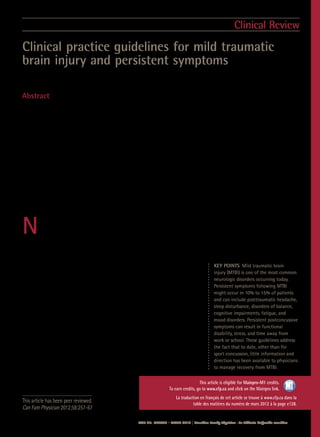 Vol 58: MARCH • MARS 2012 | Canadian Family Physician • Le Médecin de famille canadien  257
This article has been peer reviewed.
Can Fam Physician 2012;58:257-67
Clinical practice guidelines for mild traumatic
brain injury and persistent symptoms
Shawn Marshall MD MSc FRCPC  Mark Bayley MD FRCPC  Scott McCullagh MD FRCPC  Diana Velikonja PhD CPsych  Lindsay Berrigan PhD
Abstract
Objective  To outline new guidelines for the management of mild traumatic brain injury (MTBI) and persistent
postconcussive symptoms (PPCS) in order to provide information and direction to physicians managing patients’
recovery from MTBI.
Quality of evidence A search for existing clinical practice guidelines addressing MTBI and a systematic review of
the literature evaluating treatment of PPCS were conducted. Because little guidance on the management of PPCS
was found within the traumatic brain injury field, a second search was completed for clinical practice guidelines and
systematic reviews that addressed management of these common symptoms in the general population. Health care
professionals representing a range of disciplines from across Canada and abroad were brought together at an expert
consensus conference to review the existing guidelines and evidence and to attempt to develop a comprehensive
guideline for the management of MTBI and PPCS.
Main message A modified Delphi process was used to create 71 recommendations that address the diagnosis and
management of MTBI and PPCS. In addition, numerous resources and tools were included in the guideline to aid in
the implementation of the recommendations.
Conclusion A clinical practice guideline was developed to aid health care professionals in implementing evidence-
based, best-practice care for the challenging population of individuals who experience PPCS following MTBI.
N
ew Canadian guidelines have been developed to aid health care professionals in implementing evidence-
based, best-practice care for the challenging population of individuals who experience persistent postcon-
cussive symptoms (PPCS) following mild traumatic brain injury (MTBI). The diagnostic criteria for MTBI are
outlined in Box 1.1
Mild traumatic brain injury, also commonly referred to as mild head injury or concussion, is one
of the most common neurologic disorders occurring today and is gaining increasing public awareness particularly
through concussion-in-sport prevention initiatives2
as well as media attention on military blast injuries.3
Recently,
a study examining both hospital-treated cases of MTBI and those pre-
senting to family physicians calculated the incidence of MTBI in Ontario
to be between 493 and 653 per 100 000 people.4
While it is expected that
in most cases patients who experience MTBI will fully recover within days
or months, the Centers for Disease Control and Prevention note that “up to
15% of patients diagnosed with MTBI may have experienced persistent dis-
abling problems.”5
Although these cases represent a minority of patients,
given the high incidence of MTBI, this potentially translates to a substantial
number of individuals.
Physical, emotional, behavioural, and cognitive symptoms such as
headache, sleep disturbance, disorders of balance, fatigue, irritabil-
ity, and memory and concentration problems all commonly occur after
MTBI. Box 2 outlines some of the common symptoms.6
Although the
International Classification of Diseases diagnosis of postconcussion
syndrome (Box 3)7
and the Diagnostic and Statistical Manual of Mental
Disorders diagnosis of postconcussional disorder (Box 4)8
are controver-
sial,9
what cannot be debated is that persistent symptoms following MTBI
can result in substantial functional disability
interfering with patients’ ability to return to
work or school and can result in low levels
Clinical Review
KEY POINTS  Mild traumatic brain
injury (MTBI) is one of the most common
neurologic disorders occurring today.
Persistent symptoms following MTBI
might occur in 10% to 15% of patients
and can include posttraumatic headache,
sleep disturbance, disorders of balance,
cognitive impairments, fatigue, and
mood disorders. Persistent postconcussive
symptoms can result in functional
disability, stress, and time away from
work or school. These guidelines address
the fact that to date, other than for
sport concussion, little information and
direction has been available to physicians
to manage recovery from MTBI.
This article is
credits, go to
This article is eligible for Mainpro-M1 credits.
To earn credits, go to www.cfp.ca and click on the Mainpro link.
La traduction en français de cet article se trouve à www.cfp.ca dans la
table des matières du numéro de mars 2012 à la page e128.
 