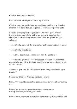 Clinical Practice Guidelines
Post your initial response to the topic below
Clinical practice guidelines use available evidence to develop
recommendations that guide practice to improve patient care.
Select a clinical practice guideline, based on your area of
interest, from one of the web sites below or another site.
Describe the following information from the guideline you
selected.
· Identify the name of the clinical guideline and date developed
· Identify the population
· Identify 3 recommendations found in the guideline
· Identify the grade or level of recommendation for the three
recomendations identified and describe what the assigned grade
or level means.
· How can you use the information from the guideline in your
practice?
Suggested Clinical Practice Guideline sites:
https://www.guidelinecentral.com/summaries/specialties/nursing
/
https://www.ena.org/practice-resources/resource-
library/clinical-practice-guidelines
https://www.uspreventiveservicestaskforce.org/BrowseRec/Inde
 