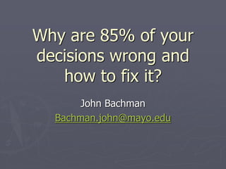 Why are 85% of your
decisions wrong and
   how to fix it?
       John Bachman
  Bachman.john@mayo.edu
 