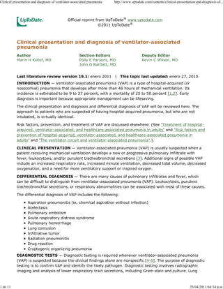 Clinical presentation and diagnosis of ventilator-associated pneumonia   http://www.uptodate.com/contents/clinical-presentation-and-diagnosis-of...



                                              Official reprint from UpToDate® www.uptodate.com
                                                                ©2011 UpToDate®



           Clinical presentation and diagnosis of ventilator-associated
           pneumonia
           Author                                     Section Editors                      Deputy Editor
           Marin H Kollef, MD                         Polly E Parsons, MD                  Kevin C Wilson, MD
                                                      John G Bartlett, MD


           Last literature review version 19.1: enero 2011 | This topic last updated: enero 27, 2010
           INTRODUCTION — Ventilator-associated pneumonia (VAP) is a type of hospital-acquired (or
           nosocomial) pneumonia that develops after more than 48 hours of mechanical ventilation. Its
           incidence is estimated to be 9 to 27 percent, with a mortality of 25 to 50 percent [1,2]. Early
           diagnosis is important because appropriate management can be lifesaving.

           The clinical presentation and diagnosis and differential diagnosis of VAP will be reviewed here. The
           approach to patients who are suspected of having hospital-acquired pneumonia, but who are not
           intubated, is virtually identical.

           Risk factors, prevention, and treatment of VAP are discussed elsewhere. (See "Treatment of hospital-
           acquired, ventilator-associated, and healthcare-associated pneumonia in adults" and "Risk factors and
           prevention of hospital-acquired, ventilator-associated, and healthcare-associated pneumonia in
           adults" and "The ventilator circuit and ventilator-associated pneumonia".).

           CLINICAL PRESENTATION — Ventilator-associated pneumonia (VAP) is usually suspected when a
           patient receiving mechanical ventilation develops a new or progressive pulmonary infiltrate with
           fever, leukocytosis, and/or purulent tracheobronchial secretions [3]. Additional signs of possible VAP
           include an increased respiratory rate, increased minute ventilation, decreased tidal volume, decreased
           oxygenation, and a need for more ventilatory support or inspired oxygen.

           DIFFERENTIAL DIAGNOSIS — There are many causes of pulmonary infiltrates and fever, which
           can be difficult to distinguish from ventilator-associated pneumonia (VAP). Leukocytosis, purulent
           tracheobronchial secretions, or respiratory abnormalities can be associated with most of these causes.

           The differential diagnosis of VAP includes the following:

                   Aspiration pneumonitis (ie, chemical aspiration without infection)
                   Atelectasis
                   Pulmonary embolism
                   Acute respiratory distress syndrome
                   Pulmonary hemorrhage
                   Lung contusion
                   Infiltrative tumor
                   Radiation pneumonitis
                   Drug reaction
                   Cryptogenic organizing pneumonia
           DIAGNOSTIC TESTS — Diagnostic testing is required whenever ventilator-associated pneumonia
           (VAP) is suspected because the clinical findings alone are nonspecific [4-6]. The purpose of diagnostic
           testing is to confirm VAP and identify the likely pathogen. Diagnostic testing involves radiographic
           imaging and analysis of lower respiratory tract secretions, including Gram stain and culture. Lung



1 de 11                                                                                                                     23/04/2011 04:34 p.m.
 