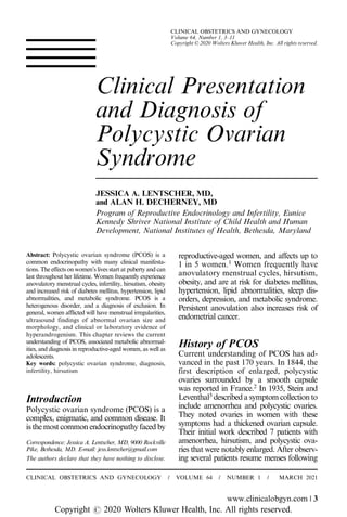 Clinical Presentation
and Diagnosis of
Polycystic Ovarian
Syndrome
JESSICA A. LENTSCHER, MD,
and ALAN H. DECHERNEY, MD
Program of Reproductive Endocrinology and Infertility, Eunice
Kennedy Shriver National Institute of Child Health and Human
Development, National Institutes of Health, Bethesda, Maryland
Abstract: Polycystic ovarian syndrome (PCOS) is a
common endocrinopathy with many clinical manifesta-
tions. The effects on women’s lives start at puberty and can
last throughout her lifetime. Women frequently experience
anovulatory menstrual cycles, infertility, hirsutism, obesity
and increased risk of diabetes mellitus, hypertension, lipid
abnormalities, and metabolic syndrome. PCOS is a
heterogenous disorder, and a diagnosis of exclusion. In
general, women afflicted will have menstrual irregularities,
ultrasound findings of abnormal ovarian size and
morphology, and clinical or laboratory evidence of
hyperandrogenism. This chapter reviews the current
understanding of PCOS, associated metabolic abnormal-
ities, and diagnosis in reproductive-aged women, as well as
adolescents.
Key words: polycystic ovarian syndrome, diagnosis,
infertility, hirsutism
Introduction
Polycystic ovarian syndrome (PCOS) is a
complex, enigmatic, and common disease. It
is the most common endocrinopathy faced by
reproductive-aged women, and affects up to
1 in 5 women.1
Women frequently have
anovulatory menstrual cycles, hirsutism,
obesity, and are at risk for diabetes mellitus,
hypertension, lipid abnormalities, sleep dis-
orders, depression, and metabolic syndrome.
Persistent anovulation also increases risk of
endometrial cancer.
History of PCOS
Current understanding of PCOS has ad-
vanced in the past 170 years. In 1844, the
first description of enlarged, polycystic
ovaries surrounded by a smooth capsule
was reported in France.2
In 1935, Stein and
Leventhal3
described a symptom collection to
include amenorrhea and polycystic ovaries.
They noted ovaries in women with these
symptoms had a thickened ovarian capsule.
Their initial work described 7 patients with
amenorrhea, hirsutism, and polycystic ova-
ries that were notably enlarged. After observ-
ing several patients resume menses following
The authors declare that they have nothing to disclose.
Correspondence: Jessica A. Lentscher, MD, 9000 Rockville
Pike, Bethesda, MD. E-mail: jess.lentscher@gmail.com
CLINICAL OBSTETRICS AND GYNECOLOGY / VOLUME 64 / NUMBER 1 / MARCH 2021
www.clinicalobgyn.com | 3
CLINICAL OBSTETRICS AND GYNECOLOGY
Volume 64, Number 1, 3–11
Copyright © 2020 Wolters Kluwer Health, Inc. All rights reserved.
Copyright r 2020 Wolters Kluwer Health, Inc. All rights reserved.
 