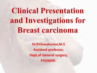Clinical Presentation
and Investigations for
Breast carcinoma
Dr.P.Viswakumar,M.S
Assistant professor,
Dept.of General surgery,
PSGIMSR.
 