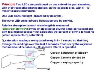 Principle Two LEDs are positioned on one side of the part examined,
with their respective photodetectors on the opposite side, with 5 – 10
mm of tissues intervening.
One LED emits red light (absorbed by deoxyHb).
The other LED emits infrared light (absorbed by oxyHb).
Relative absorption at each wave length is measured
(spectrophotometry) by the photodetector several times per second and
sent to a microprocessor that calculates the percent of oxyHb to total Hb
(which represents O2 saturation).
Q2 saturation readings are updated every 0.5 – 1 second so that they
average the readings over the last 3 seconds. That is why the oxymeter
reading should be taken 5 – 10 seconds after it is operated.
Oxygen Saturation of Blood =
Oxygen Content divided by
Oxygen carrying capacity
(2)
(2)
 
