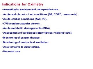 Indications for Oximetry
• Anaesthesia, sedation and perioperative use.
• Acute and chronic chest conditions (BA, COPD, pneumonia).
• Acute cardiac conditions (AMI, PE).
• CVS (cerebrovascular stroke).
• Acute metabolic derangements (DKA).
• Assessment of cardiorespiratory fitness (walking tests).
• Monitoring of oxygen therapy.
• Monitoring of mechanical ventilation.
• As alternative to ABG testing.
• Neonatal care.
 