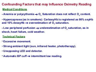 Confounding Factors that may Influence Oximetry Reading
Medical Conditions
• Anemia or polycythemia → O2 Saturation does not reflect O2 content.
• Hypercapnoea (as in smokers): CarboxyHb is registered as 90% oxyHb
and 10% deoxyHb → overestimation of O2 saturation.
• Low peripheral perfusion → underestimation of O2 saturation, as in
shock, heart failure, cold weather.
Technical Factors
• Excessive movement.
• Strong ambient light (sun, infrared heater, phototherapy).
• Unopposing LED and detector.
• Automatic BP cuff → intermittent low reading.
 