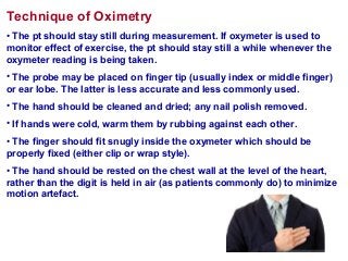 Technique of Oximetry
• The pt should stay still during measurement. If oxymeter is used to
monitor effect of exercise, the pt should stay still a while whenever the
oxymeter reading is being taken.
• The probe may be placed on finger tip (usually index or middle finger)
or ear lobe. The latter is less accurate and less commonly used.
• The hand should be cleaned and dried; any nail polish removed.
• If hands were cold, warm them by rubbing against each other.
• The finger should fit snugly inside the oxymeter which should be
properly fixed (either clip or wrap style).
• The hand should be rested on the chest wall at the level of the heart,
rather than the digit is held in air (as patients commonly do) to minimize
motion artefact.
 