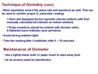 Technique of Oximetry (cont.)
• Most oxymeters record the pulse rate and waveform as well. This can
be used to confirm proper O2 saturation reading:
o Hear rate displayed by the oxymeter should conform with that
manually calculated (to indicate no motion artefact).
o Pulse waveform should be evident with dicrotic notch.
A flattened wave indicates poor perfusion.
• Avoid strong ambient light.
• Take the reading after it stabilizes after 5 – 10 seconds.
Maintenance of Oximeter
• Use a lightly damp cloth or paper towel to wipe away dust.
• Us an alcohol swab for disinfection.
 