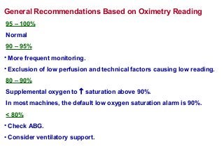 General Recommendations Based on Oximetry Reading
95 – 100%
Normal
90 – 95%
• More frequent monitoring.
• Exclusion of low perfusion and technical factors causing low reading.
80 – 90%
Supplemental oxygen to ↑ saturation above 90%.
In most machines, the default low oxygen saturation alarm is 90%.
< 80%
• Check ABG.
• Consider ventilatory support.
 