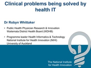 The National Institute
for Health Innovation
Clinical problems being solved by
health IT
Dr Robyn Whittaker
• Public Health Physician Research & Innovation
Waitemata District Health Board (WDHB)
• Programme leader Health Informatics & Technology
National Institute for Health Innovation (NIHI)
University of Auckland
 