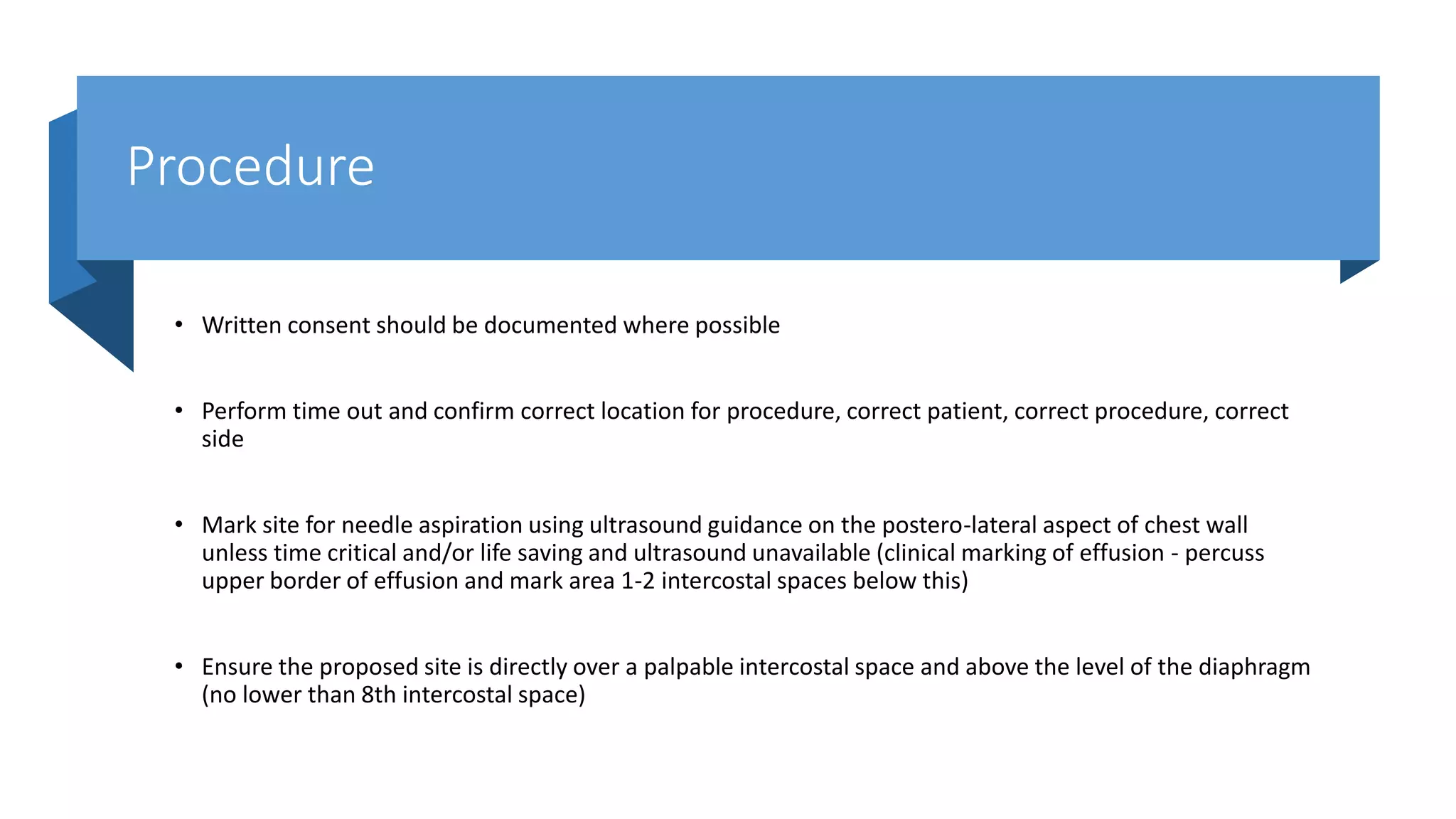 Procedure
• Written consent should be documented where possible
• Perform time out and confirm correct location for procedure, correct patient, correct procedure, correct
side
• Mark site for needle aspiration using ultrasound guidance on the postero-lateral aspect of chest wall
unless time critical and/or life saving and ultrasound unavailable (clinical marking of effusion - percuss
upper border of effusion and mark area 1-2 intercostal spaces below this)
• Ensure the proposed site is directly over a palpable intercostal space and above the level of the diaphragm
(no lower than 8th intercostal space)
 