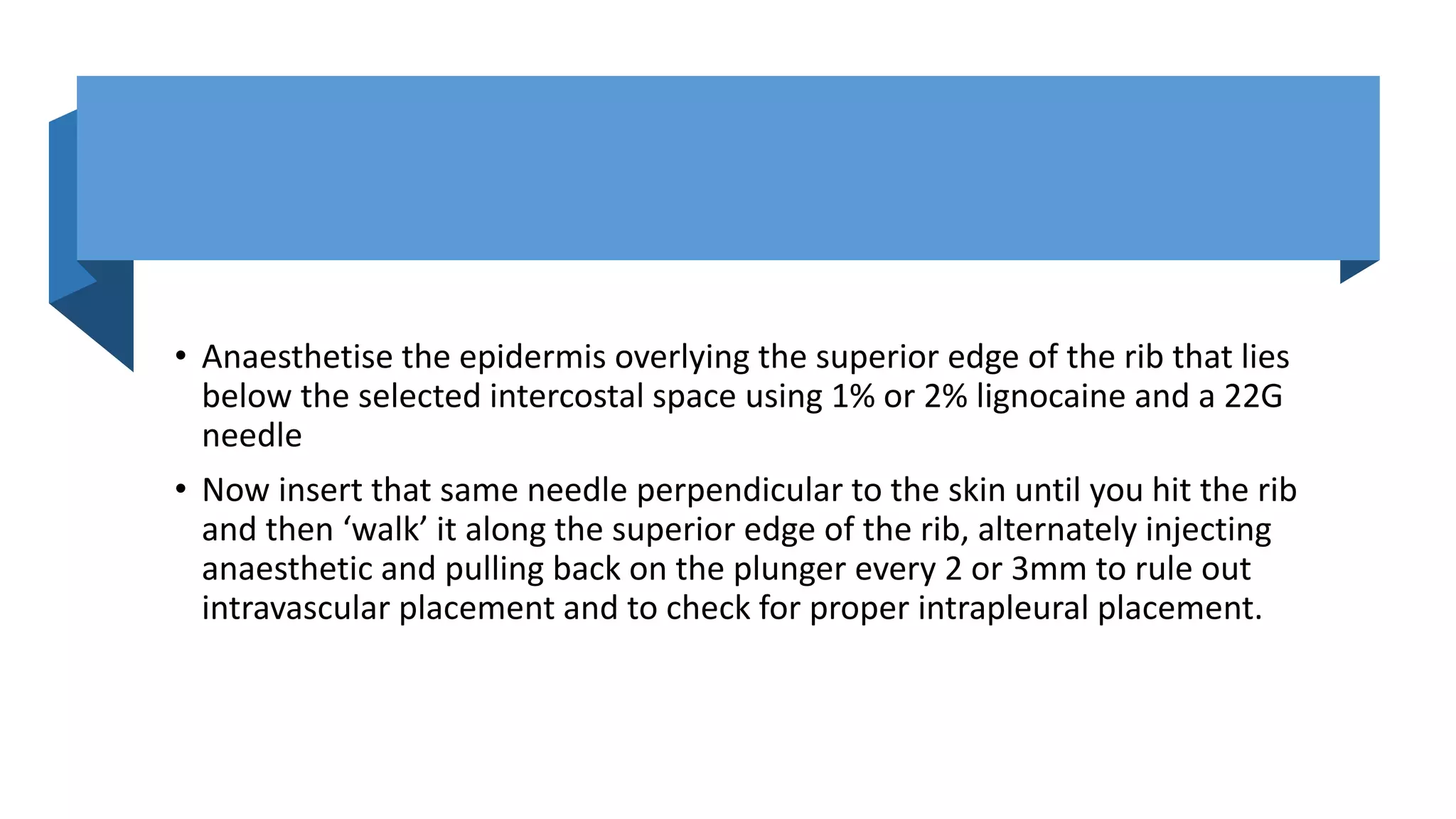 • Anaesthetise the epidermis overlying the superior edge of the rib that lies
below the selected intercostal space using 1% or 2% lignocaine and a 22G
needle
• Now insert that same needle perpendicular to the skin until you hit the rib
and then ‘walk’ it along the superior edge of the rib, alternately injecting
anaesthetic and pulling back on the plunger every 2 or 3mm to rule out
intravascular placement and to check for proper intrapleural placement.
 