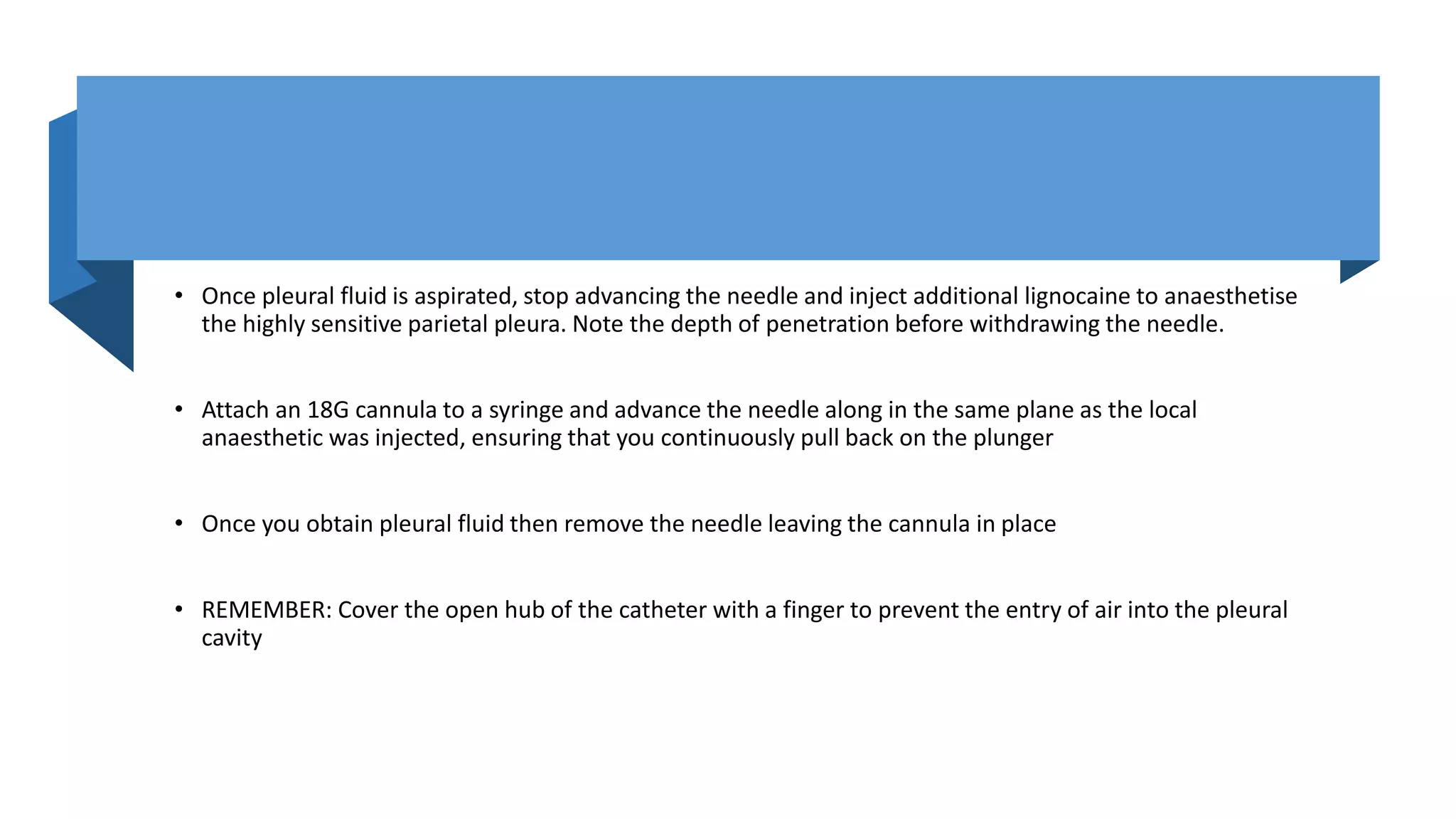 • Once pleural fluid is aspirated, stop advancing the needle and inject additional lignocaine to anaesthetise
the highly sensitive parietal pleura. Note the depth of penetration before withdrawing the needle.
• Attach an 18G cannula to a syringe and advance the needle along in the same plane as the local
anaesthetic was injected, ensuring that you continuously pull back on the plunger
• Once you obtain pleural fluid then remove the needle leaving the cannula in place
• REMEMBER: Cover the open hub of the catheter with a finger to prevent the entry of air into the pleural
cavity
 