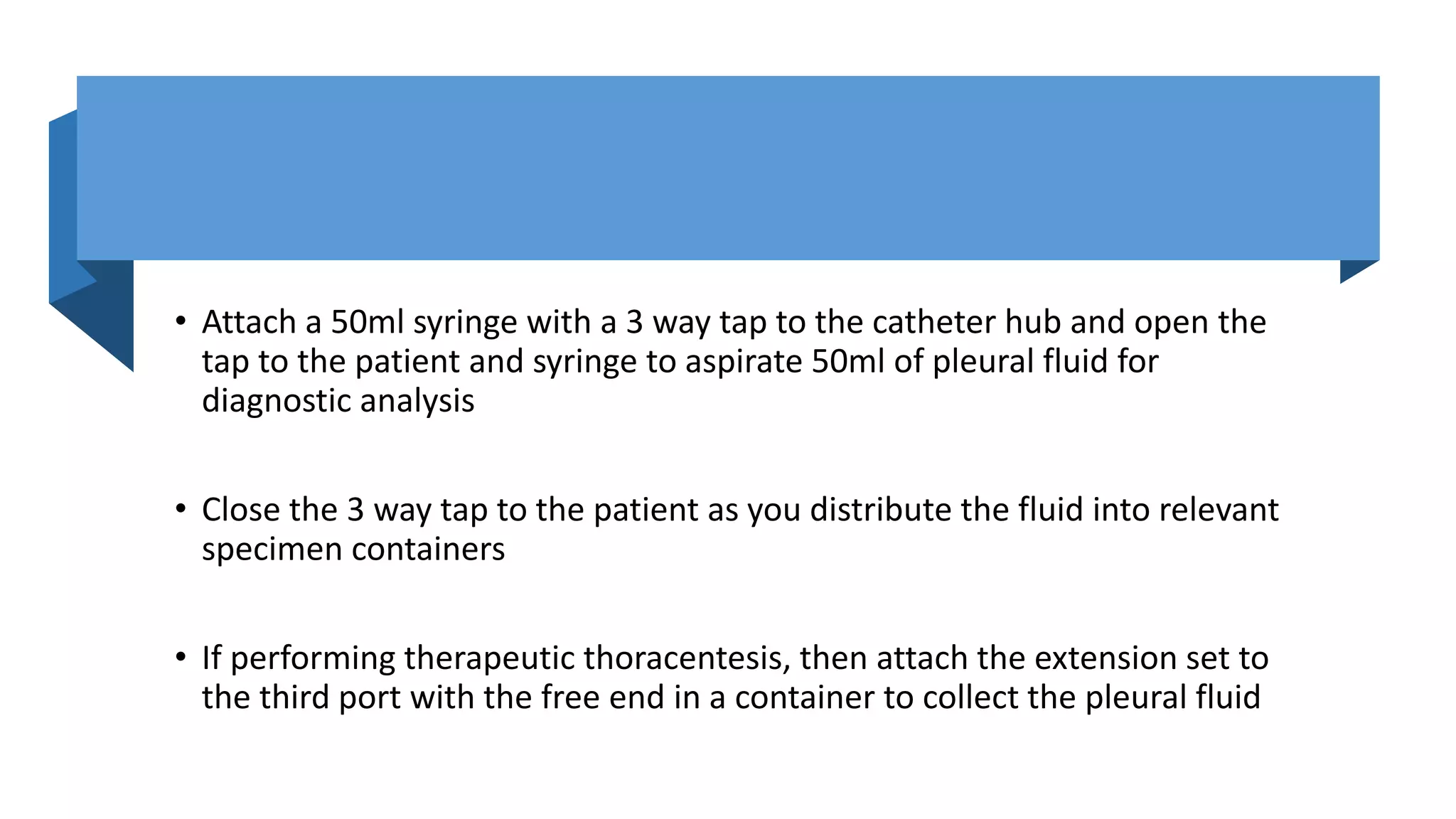 • Attach a 50ml syringe with a 3 way tap to the catheter hub and open the
tap to the patient and syringe to aspirate 50ml of pleural fluid for
diagnostic analysis
• Close the 3 way tap to the patient as you distribute the fluid into relevant
specimen containers
• If performing therapeutic thoracentesis, then attach the extension set to
the third port with the free end in a container to collect the pleural fluid
 