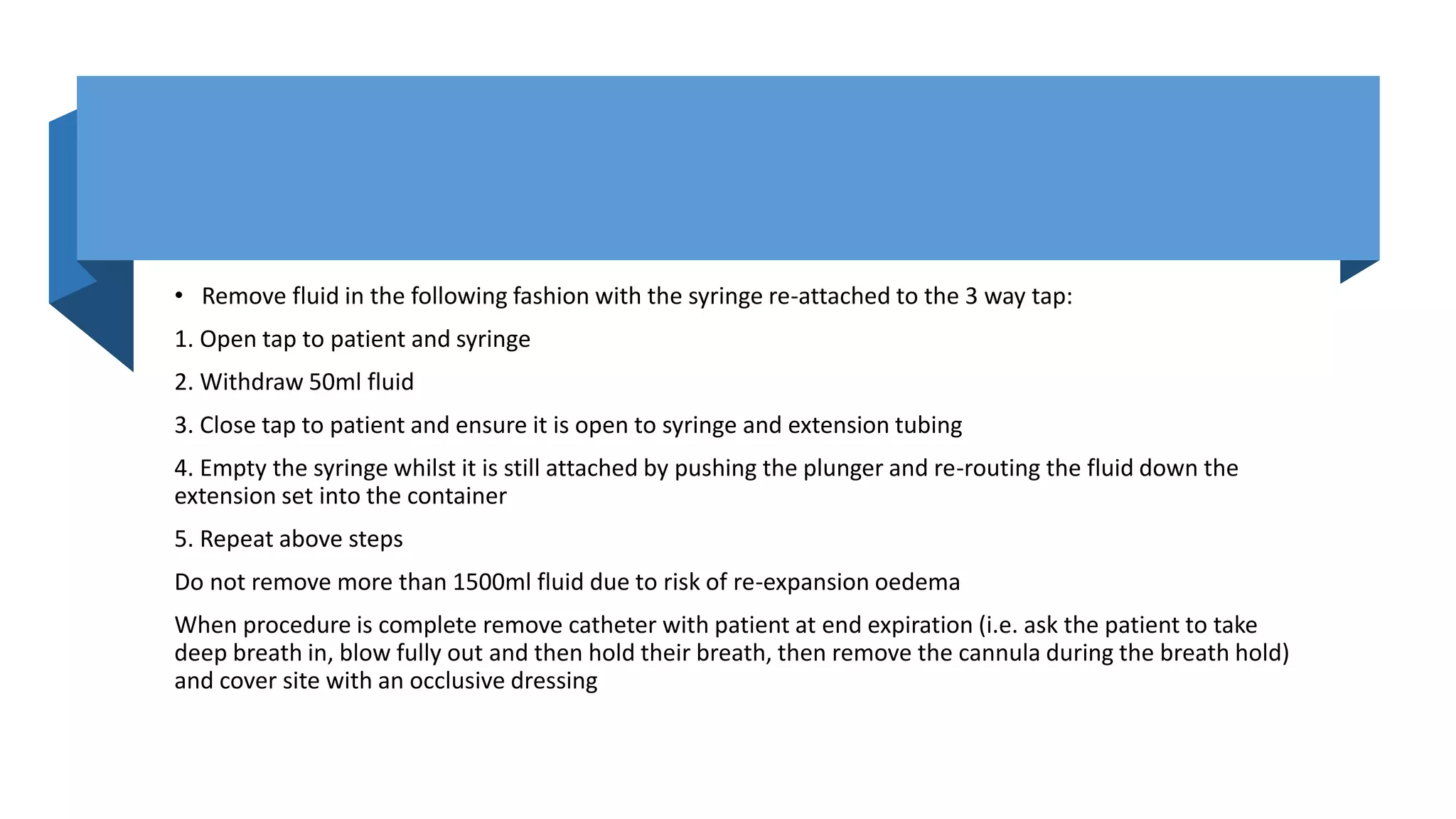 • Remove fluid in the following fashion with the syringe re-attached to the 3 way tap:
1. Open tap to patient and syringe
2. Withdraw 50ml fluid
3. Close tap to patient and ensure it is open to syringe and extension tubing
4. Empty the syringe whilst it is still attached by pushing the plunger and re-routing the fluid down the
extension set into the container
5. Repeat above steps
Do not remove more than 1500ml fluid due to risk of re-expansion oedema
When procedure is complete remove catheter with patient at end expiration (i.e. ask the patient to take
deep breath in, blow fully out and then hold their breath, then remove the cannula during the breath hold)
and cover site with an occlusive dressing
 