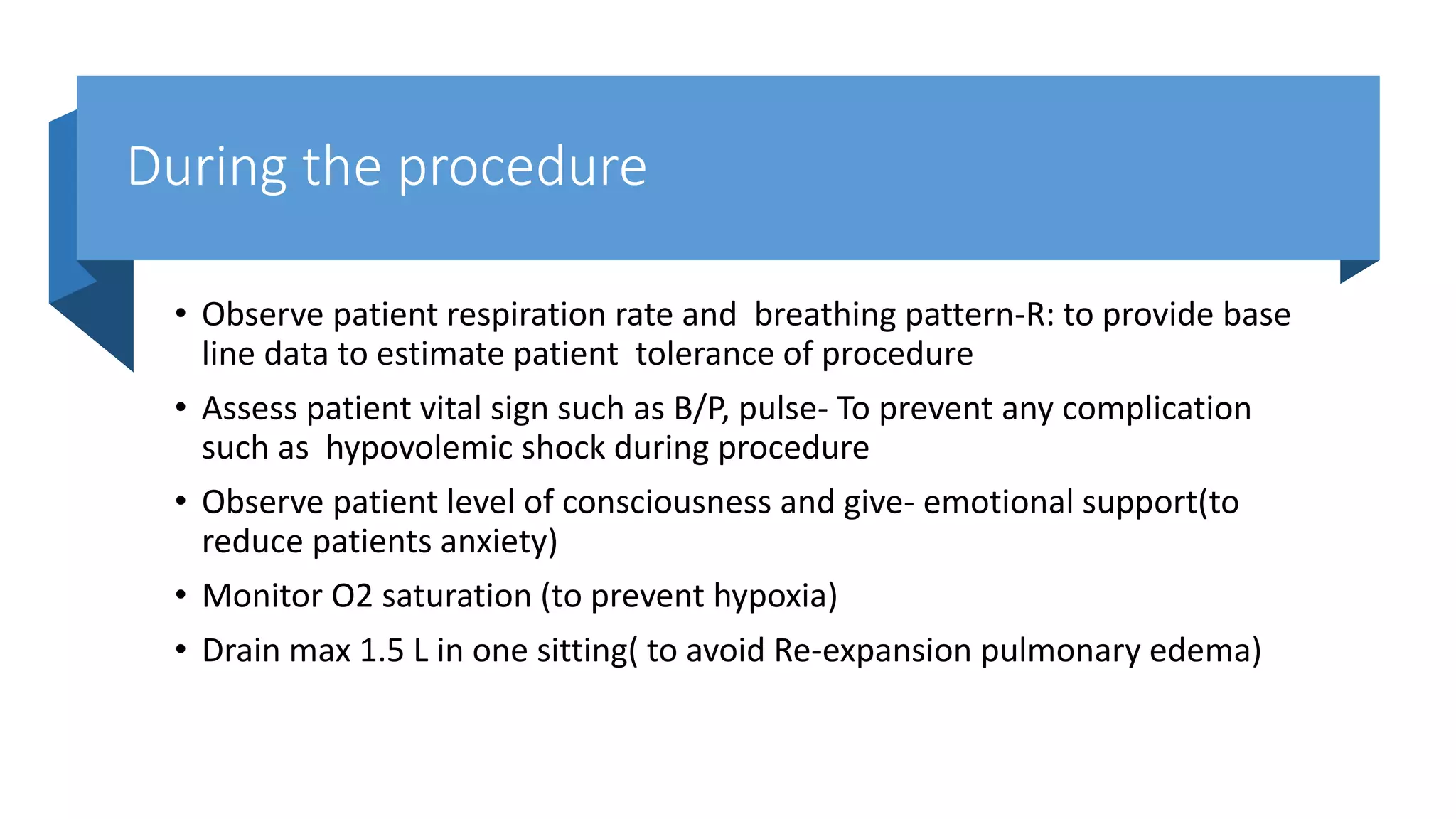 During the procedure
• Observe patient respiration rate and breathing pattern-R: to provide base
line data to estimate patient tolerance of procedure
• Assess patient vital sign such as B/P, pulse- To prevent any complication
such as hypovolemic shock during procedure
• Observe patient level of consciousness and give- emotional support(to
reduce patients anxiety)
• Monitor O2 saturation (to prevent hypoxia)
• Drain max 1.5 L in one sitting( to avoid Re-expansion pulmonary edema)
 