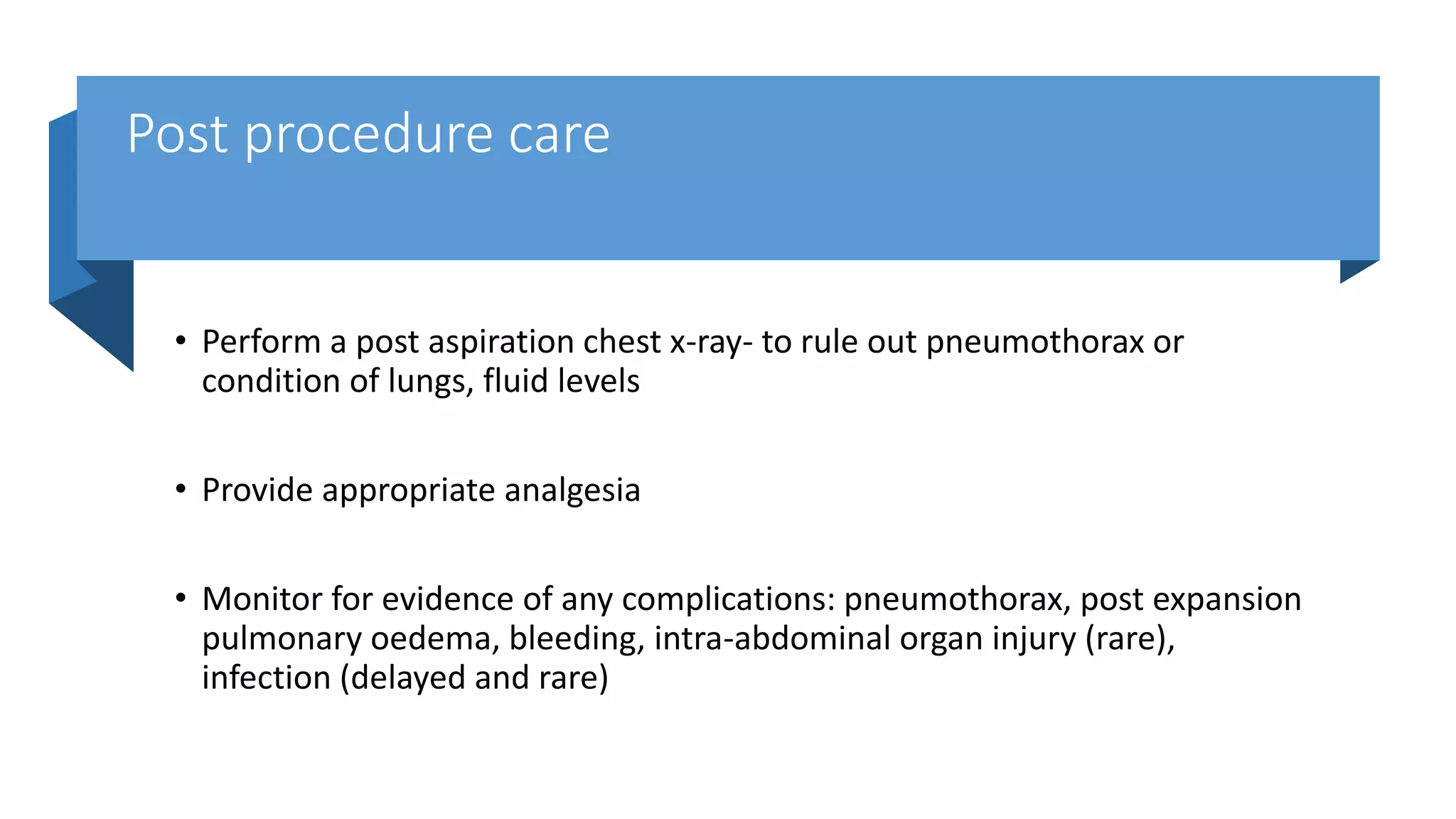Post procedure care
• Perform a post aspiration chest x-ray- to rule out pneumothorax or
condition of lungs, fluid levels
• Provide appropriate analgesia
• Monitor for evidence of any complications: pneumothorax, post expansion
pulmonary oedema, bleeding, intra-abdominal organ injury (rare),
infection (delayed and rare)
 