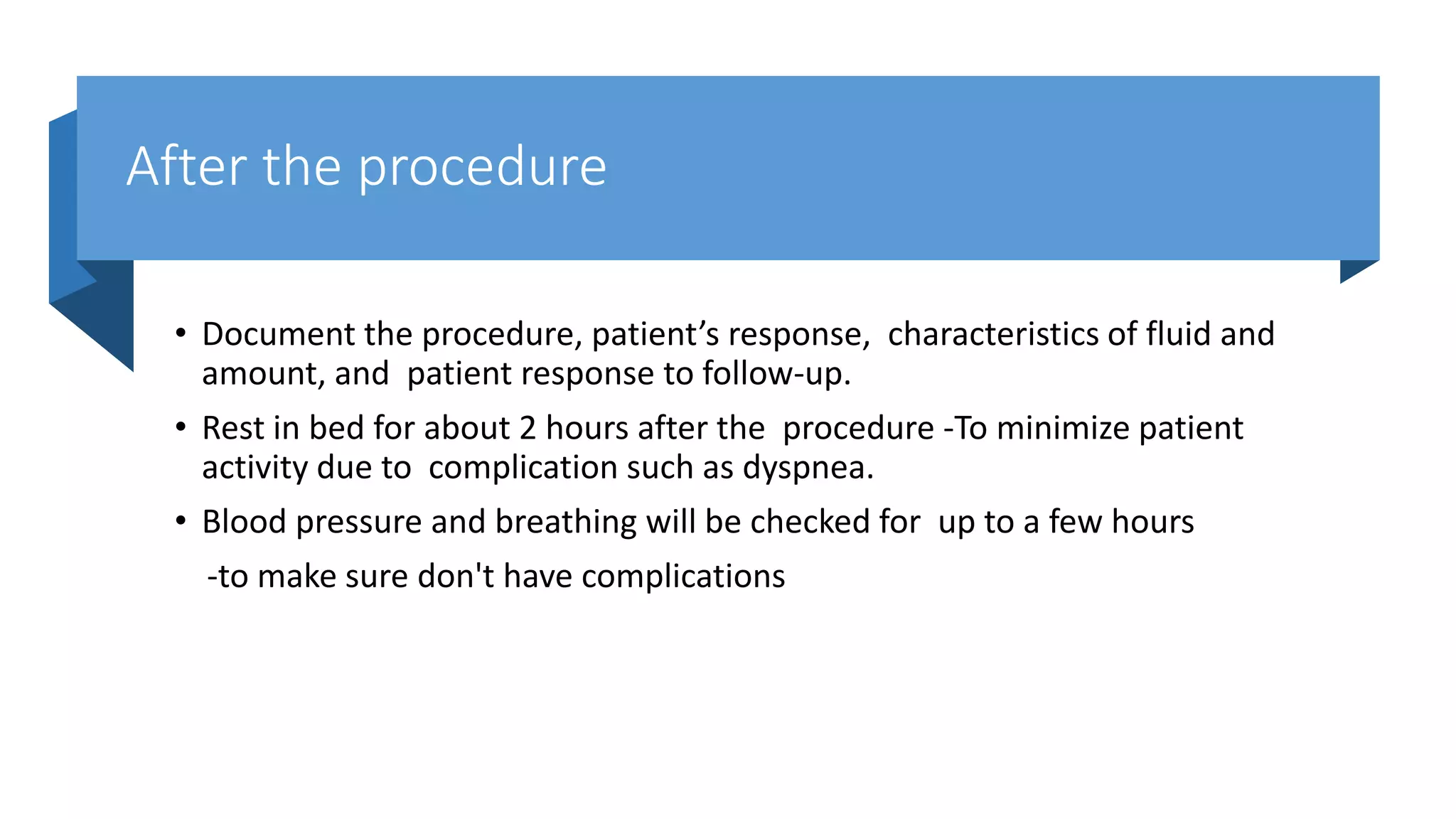 After the procedure
• Document the procedure, patient’s response, characteristics of fluid and
amount, and patient response to follow-up.
• Rest in bed for about 2 hours after the procedure -To minimize patient
activity due to complication such as dyspnea.
• Blood pressure and breathing will be checked for up to a few hours
-to make sure don't have complications
 