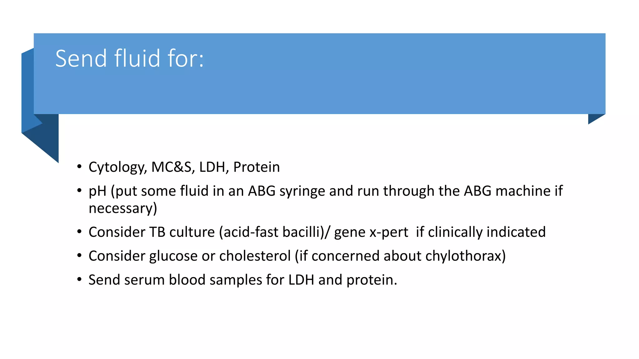 Send fluid for:
• Cytology, MC&S, LDH, Protein
• pH (put some fluid in an ABG syringe and run through the ABG machine if
necessary)
• Consider TB culture (acid-fast bacilli)/ gene x-pert if clinically indicated
• Consider glucose or cholesterol (if concerned about chylothorax)
• Send serum blood samples for LDH and protein.
 