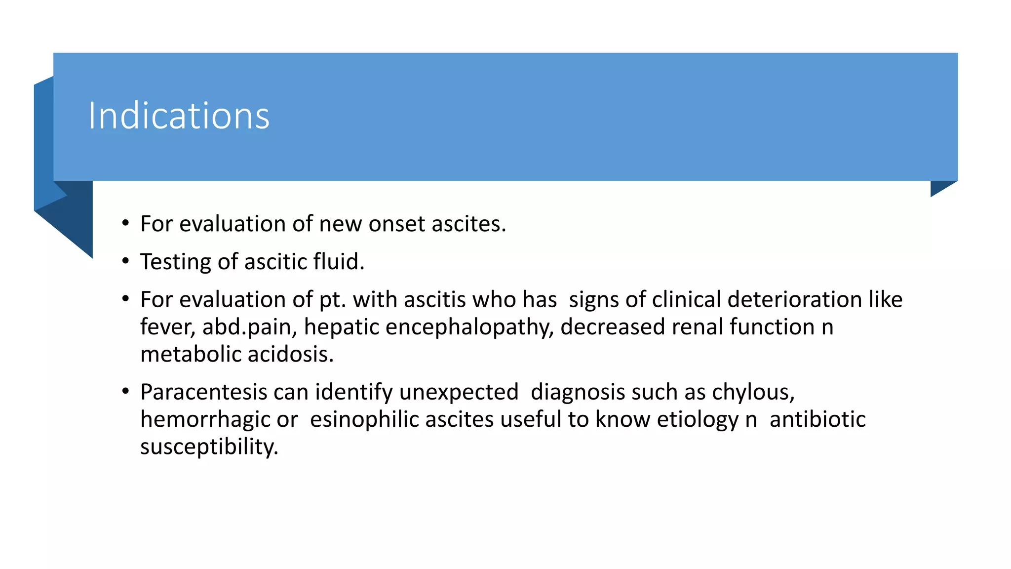 Indications
• For evaluation of new onset ascites.
• Testing of ascitic fluid.
• For evaluation of pt. with ascitis who has signs of clinical deterioration like
fever, abd.pain, hepatic encephalopathy, decreased renal function n
metabolic acidosis.
• Paracentesis can identify unexpected diagnosis such as chylous,
hemorrhagic or esinophilic ascites useful to know etiology n antibiotic
susceptibility.
 